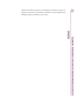 RESENHAS
CATÁLOGODOPROGRAMANACIONALDOLIVROPARAOENSINOMÉDIO.MATEMÁTICA
43também não explicita ou discute os procedimentos mediante os quais o co-
nhecimento matemático é descoberto ou inferido, tais como indução ﬁnita,
validação empírica ou dedutiva, entre outros.
 