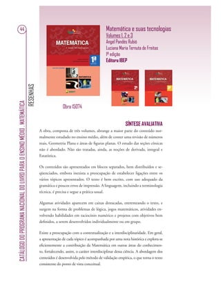RESENHAS
CATÁLOGODOPROGRAMANACIONALDOLIVROPARAOENSINOMÉDIO.MATEMÁTICA
44 Matemática e suas tecnologias
Volumes 1, 2 e 3
Angel Pandés Rubió
Luciana Maria Ternuta de Freitas
1ª edição
Editora IBEP
SÍNTESE AVALIATIVA
A obra, composta de três volumes, abrange a maior parte do conteúdo nor-
malmente estudado no ensino médio, além de conter uma revisão de números
reais, Geometria Plana e áreas de ﬁguras planas. O estudo das seções cônicas
não é abordado. Não são tratadas, ainda, as noções de derivada, integral e
Estatística.
Os conteúdos são apresentados em blocos separados, bem distribuídos e se-
qüenciados, embora inexista a preocupação de estabelecer ligações entre os
vários tópicos apresentados. O texto é bem escrito, com uso adequado da
gramática e poucos erros de impressão. A linguagem, incluindo a terminologia
técnica, é precisa e segue a prática usual.
Algumas atividades aparecem em caixas destacadas, entremeando o texto, e
surgem na forma de problemas de lógica, jogos matemáticos, atividades en-
volvendo habilidades em raciocínio numérico e projetos com objetivos bem
deﬁnidos, a serem desenvolvidos individualmente ou em grupo.
Existe a preocupação com a contextualização e a interdisciplinaridade. Em geral,
a apresentação de cada tópico é acompanhada por uma nota histórica e explora-se
eﬁcientemente a contribuição da Matemática em outras áreas do conhecimen-
to, fortalecendo, assim, o caráter interdisciplinar dessa ciência. A abordagem dos
conteúdos é desenvolvida pelo método de validação empírica, o que torna o texto
consistente do ponto de vista conceitual.
Obra 15074
 