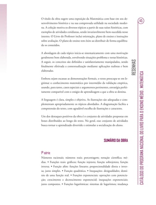 RESENHAS
CATÁLOGODOPROGRAMANACIONALDOLIVROPARAOENSINOMÉDIO.MATEMÁTICA
45
O título da obra sugere uma exposição da Matemática com base em seu de-
senvolvimento histórico e na sua comprovada utilidade na sociedade moder-
na. A coleção motiva os diversos tópicos a partir de suas raízes históricas, com
exemplos de atividades cotidianas, sendo invariavelmente bem-sucedida nesse
intento. O Livro do Professor inclui orientação, plano de ensino e instruções
sobre avaliação. O plano de ensino tem êxito ao distribuir de forma equilibra-
da os conteúdos.
A abordagem de cada tópico inicia-se sistematicamente com uma motivação
geralmente bem elaborada, envolvendo situações-problema e notas históricas.
A seguir, os conceitos são deﬁnidos e satisfatoriamente manipulados, sendo
ﬁnalmente efetivada a contextualização mediante aplicações realistas e bem
elaboradas.
Embora sejam escassas as demonstrações formais, o texto preocupa-se em le-
gitimar o conhecimento matemático por intermédio da validação empírica,
usando, para tanto, casos especiais e argumentos pertinentes, estratégia perfei-
tamente compatível com o estágio de aprendizagem a que a obra se destina.
A linguagem é clara, simples e objetiva. As ilustrações são adequadas e com-
plementam apropriadamente os tópicos abordados. A diagramação facilita a
compreensão do texto, com agradável escolha de ilustrações e caracteres.
Um dos destaques positivos da obra é o conjunto de atividades propostas em
boxes distribuídos ao longo do texto. No geral, esse conjunto de atividades
busca tornar o aprendizado divertido e estimular a socialização do aluno.
SUMÁRIO DA OBRA
1ª série
Números racionais; números reais; porcentagem; notação cientíﬁca; mé-
dias. • Funções reais: gráﬁcos; função injetora; função sobrejetora; função
inversa. • Função aﬁm: funções lineares; proporcionalidade direta e inver-
sa; juros simples. • Função quadrática. • Inequações: desigualdades; domí-
nio de uma função real. • Funções exponenciais: operações com potencia-
ção; crescimento e decrescimento exponencial; inequações exponenciais;
juros compostos. • Funções logarítmicas: sistemas de logaritmos; mudança
 
