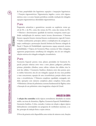 RESENHAS
CATÁLOGODOPROGRAMANACIONALDOLIVROPARAOENSINOMÉDIO.MATEMÁTICA
46
de base; propriedades dos logaritmos; equações e inequações logarítmicas.
• Funções trigonométricas: Trigonometria; ângulos e arcos; ciclo trigono-
métrico; seno e co-seno; funções periódicas; senóide; resolução do triângulo;
equações trigonométricas; identidades trigonométricas.
2ª série
Progressões aritméticas e geométricas: sucessão ou seqüência; termo ge-
ral da P.A. e da P.G.; soma dos termos da P.A.; soma dos termos da P.G.
• Matrizes e determinantes: igualdade de matrizes; transposta; matriz qua-
drada; multiplicação de matrizes; matriz inversa; determinante. • Sistemas
lineares: equações lineares; sistemas lineares; escalonamento; regra de Cramer.
• Análise combinatória: princípios aditivo e multiplicativo da contagem; ar-
ranjo; combinação e permutação; fatorial; binômio de Newton; triângulo de
Pascal. • Noções de Probabilidade: experimentos; espaço amostral; eventos;
probabilidade. • Tópicos de Geometria Plana: teorema de Tales; triângulos;
segmentos proporcionais; semelhança de triângulos; área de um triângulo;
relações métricas do triângulo retângulo; circunferência.
3ª série
Geometria Espacial: pontos; retas; planos; postulados da Geometria Es-
pacial; posições relativas entre retas e entre planos; polígonos; poliedros;
prismas; pirâmides; cilindros; cones; esferas; volumes dos sólidos; área la-
teral dos sólidos. • Geometria Analítica: distância entre dois pontos; pon-
to médio; baricentro; área de um triângulo; equação da reta; retas paralelas
e retas concorrentes; equação de uma circunferência; posição relativa entre
retas e circunferências. • Números complexos: igualdade; conjugado; mó-
dulo; operações com números complexos; plano complexo; forma polar.
• Polinômios: divisão de polinômios; teorema fundamental da Álgebra; raízes
e fatoração de um polinômio; raízes imaginárias; relação de Girard.
ANÁLISE DA OBRA
A seleção dos conteúdos inclui tópicos normalmente abordados no ensino
médio, nas áreas de Aritmética, Álgebra, Geometria Espacial, Probabilidade e
Geometria Analítica. A obra, contudo, é omissa em relação a alguns tópicos
habitualmente contemplados nos programas de vestibulares nacionais, a sa-
ber, princípio da indução ﬁnita e seções cônicas.
O livro da primeira série disponibiliza uma revisão de números reais, funções
 