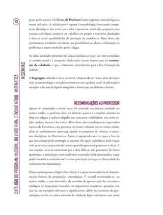 RESENHAS
CATÁLOGODOPROGRAMANACIONALDOLIVROPARAOENSINOMÉDIO.MATEMÁTICA
48
posta pelos autores. Os Livros do Professor listam sugestões metodológicas a
serem utilizadas. A coleção provê suporte à metodologia, fornecendo compe-
tente abordagem dos temas para aulas expositivas, atividades propostas para
estudos individuais, projetos ou trabalhos em grupos e exercícios destinados
a ilustrar várias possibilidades de resolução de problemas. Além disso, são
apresentadas atividades interativas que possibilitam ao aluno a elaboração de
problemas a serem resolvidos pelos colegas.
As várias atividades presentes nas caixas inseridas ao longo do texto estimulam
o convívio social e a competitividade sadia, fatores importantes na constru-
ção da cidadania, e que, certamente, contribuirão para a boa formação do
cidadão.
A linguagem utilizada é clara, acessível e desprovida de vícios, além de lançar
mão de terminologia e notação consistentes com a prática usual. A editoração é
exemplar e faz uso de ﬁguras adequadas e fontes que possibilitam a leitura.
RECOMENDAÇÕES AO PROFESSOR
Apesar de contemplar a maior parte do conteúdo usualmente estudado no
ensino médio, o professor deve ser alertado quanto à completa omissão da
obra em relação a tópicos exigidos em concursos vestibulares, tais como se-
ções cônicas, limites e derivadas. Além disso, são completamente suprimidos
tópicos de Estatística, cuja presença em textos voltados para o ensino médio,
além de perfeitamente oportuna, atende ao propósito de reforçar o caráter
interdisciplinar da Matemática. Assim, é apropriado advertir para o fato de
que essa atitude pode restringir os recursos dos quais o professor pode lançar
mão para tornar o processo de ensino-aprendizagem mais prazeroso e eﬁcaz. A
esse respeito, deve-se mencionar que a obra falha ao não promover, de forma
apropriada, a articulação entre os diversos conteúdos nela apresentados, o que
pode conduzir a resultados sofríveis na apreciação da riqueza e diversidade do
conhecimento matemático.
Outro aspecto pouco elogiável na coleção é a quase total ausência de demons-
trações formais de proposições matemáticas. É natural recomendar-se, no
ensino médio, o uso sistemático de métodos de apresentação de conceitos e
validação de proposições baseados em argumentos empíricos, apoiados, por
sua vez, em exemplos relevantes e signiﬁcativos. Abolir inteiramente da apre-
sentação, porém, os vários métodos de validação lógico-dedutivos, tais como
 