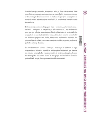 RESENHAS
CATÁLOGODOPROGRAMANACIONALDOLIVROPARAOENSINOMÉDIO.MATEMÁTICA
49
demonstração por absurdo, princípio da indução ﬁnita, entre outros, pode
contribuir para, desnecessariamente, entravar as relações inerentes ao proces-
so de construção do conhecimento, na medida em que priva seus agentes do
saudável contato com a organização dedutiva da Matemática, aspecto tão caro
a essa ciência.
Embora esteja escrito em linguagem clara e apresente, de forma objetiva, a
estrutura a ser seguida na integralização dos conteúdos, o Livro do Professor
peca por não enfatizar seus aspectos globais, observando-se, na verdade, in-
congruência na associação de vários temas. Além disso, somente as resoluções
das atividades propostas aos alunos, relativas aos problemas e exercícios, são
contempladas, e nada se comenta a respeito dos vários projetos e quadros es-
palhados ao longo do texto.
O Livro do Professor favorece a formação e atualização do professor, ao suge-
rir pesquisa na internet e municiá-lo com pequena bibliograﬁa que poderia,
no entanto, ser ampliada. Na apresentação do projeto pedagógico, fornece
boa bibliograﬁa relacionada à área de Pedagogia, mas ressente-se de maior
profundidade no que diz respeito ao conteúdo matemático.
 