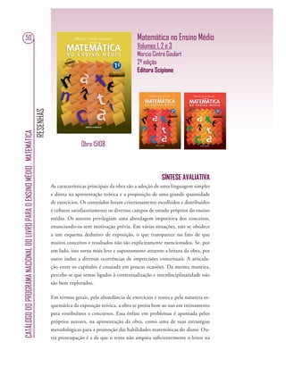 RESENHAS
CATÁLOGODOPROGRAMANACIONALDOLIVROPARAOENSINOMÉDIO.MATEMÁTICA
50 Matemática no Ensino Médio
Volumes 1, 2 e 3
Marcio Cintra Goulart
2ª edição
Editora Scipione
SÍNTESE AVALIATIVA
As características principais da obra são a adoção de uma linguagem simples
e direta na apresentação teórica e a proposição de uma grande quantidade
de exercícios. Os conteúdos foram criteriosamente escolhidos e distribuídos
e cobrem satisfatoriamente os diversos campos de estudo próprios do ensino
médio. Os autores privilegiam uma abordagem impositiva dos conceitos,
enunciando-os sem motivação prévia. Em várias situações, não se obedece
a um esquema dedutivo de exposição, o que transparece no fato de que
muitos conceitos e resultados não são explicitamente mencionados. Se, por
um lado, isso torna mais leve e supostamente atraente a leitura da obra, por
outro induz a diversas ocorrências de imprecisões conceituais. A articula-
ção entre os capítulos é ensaiada em poucas ocasiões. Da mesma maneira,
percebe-se que temas ligados à contextualização e interdisciplinaridade não
são bem explorados.
Em termos gerais, pela abundância de exercícios e testes e pela natureza es-
quemática da exposição teórica, a obra se presta bem ao uso em treinamento
para vestibulares e concursos. Essa ênfase em problemas é apontada pelos
próprios autores, na apresentação da obra, como uma de suas estratégias
metodológicas para a promoção das habilidades matemáticas do aluno. Ou-
tra preocupação é a de que o texto não ampara suﬁcientemente o leitor na
Obra 15108
 