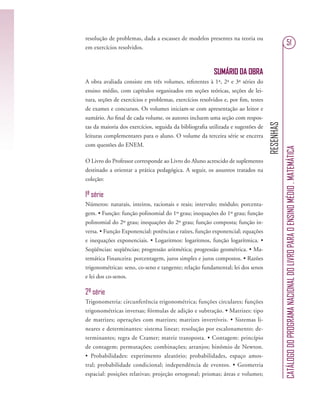 RESENHAS
CATÁLOGODOPROGRAMANACIONALDOLIVROPARAOENSINOMÉDIO.MATEMÁTICA
51
resolução de problemas, dada a escassez de modelos presentes na teoria ou
em exercícios resolvidos.
SUMÁRIO DA OBRA
A obra avaliada consiste em três volumes, referentes à 1ª, 2ª e 3ª séries do
ensino médio, com capítulos organizados em seções teóricas, seções de lei-
tura, seções de exercícios e problemas, exercícios resolvidos e, por ﬁm, testes
de exames e concursos. Os volumes iniciam-se com apresentação ao leitor e
sumário. Ao ﬁnal de cada volume, os autores incluem uma seção com respos-
tas da maioria dos exercícios, seguida da bibliograﬁa utilizada e sugestões de
leituras complementares para o aluno. O volume da terceira série se encerra
com questões do ENEM.
O Livro do Professor corresponde ao Livro do Aluno acrescido de suplemento
destinado a orientar a prática pedagógica. A seguir, os assuntos tratados na
coleção:
1ª série
Números: naturais, inteiros, racionais e reais; intervalo; módulo; porcenta-
gem. • Função: função polinomial do 1º grau; inequações do 1º grau; função
polinomial do 2º grau; inequações do 2º grau; função composta; função in-
versa. • Função Exponencial: potências e raízes, função exponencial; equações
e inequações exponenciais. • Logaritmos: logaritmos, função logarítmica. •
Seqüências: seqüências; progressão aritmética; progressão geométrica. • Ma-
temática Financeira: porcentagem, juros simples e juros compostos. • Razões
trigonométricas: seno, co-seno e tangente; relação fundamental; lei dos senos
e lei dos co-senos.
2ª série
Trigonometria: circunferência trigonométrica; funções circulares; funções
trigonométricas inversas; fórmulas de adição e subtração. • Matrizes: tipo
de matrizes; operações com matrizes; matrizes invertíveis. • Sistemas li-
neares e determinantes: sistema linear; resolução por escalonamento; de-
terminantes; regra de Cramer; matriz transposta. • Contagem: princípio
de contagem; permutações; combinações; arranjos; binômio de Newton.
• Probabilidades: experimento aleatório; probabilidades, espaço amos-
tral; probabilidade condicional; independência de eventos. • Geometria
espacial: posições relativas; projeção ortogonal; prismas; áreas e volumes;
 