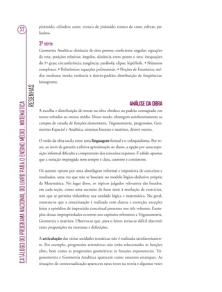 RESENHAS
CATÁLOGODOPROGRAMANACIONALDOLIVROPARAOENSINOMÉDIO.MATEMÁTICA
52
pirâmide; cilindro; cone; tronco de pirâmide; tronco de cone; esferas; po-
liedros.
3ª série
Geometria Analítica: distância de dois pontos; coeﬁciente angular; equações
da reta; posições relativas; ângulos, distância entre ponto e reta; inequações
do 1º grau; circunferência; tangência; parábola; elipse; hipérbole. • Números
complexos. • Polinômios: equações polinomiais. • Noções de Estatística: mé-
dia; mediana; moda; variância e desvio-padrão; distribuição de freqüências;
histograma.
ANÁLISE DA OBRA
A escolha e distribuição de temas na obra obedece ao padrão consagrado em
textos voltados ao ensino médio. Desse modo, abrangem satisfatoriamente os
campos de estudo de funções elementares, Trigonometria, progressões, Geo-
metrias Espacial e Analítica, sistemas lineares e matrizes, dentre outros.
O estilo da obra oscila entre uma linguagem formal e o coloquialismo. Por ve-
zes, ao invés de garantir a efetiva aproximação ao aluno, a opção por uma expo-
sição informal diﬁculta a compreensão dos conceitos expostos. É válido apontar
que a notação empregada nem sempre é clara, coerente e consistente.
Os autores optam por uma abordagem informal e impositiva de conceitos e
resultados, uma vez que não se baseiam no modelo lógico-dedutivo próprio
da Matemática. No lugar disso, os tópicos julgados relevantes são listados,
em cada seção, como uma sucessão de fatos úteis à resolução de exercícios,
sem que se permita vislumbrar sua unidade lógica e matemática. No geral,
constata-se que a conceituação é realizada com clareza e correção, exceções
feitas a episódios de imprecisão conceitual presentes nos três volumes. Exem-
plos dessas impropriedades ocorrem nos capítulos referentes a Trigonometria,
Geometria e matrizes. Observa-se que, para o leitor, torna-se difícil discernir
entre proposições ou teoremas e deﬁnições.
A articulação das várias unidades temáticas não é realizada satisfatoriamen-
te. Por exemplo, progressões aritméticas não estão relacionadas às funções
aﬁns, bem como as progressões geométricas às funções exponenciais. Tri-
gonometria e Geometria Analítica aparecem como assuntos estanques. As
situações de contextualização aparecem raras vezes na teoria e algumas vezes
 