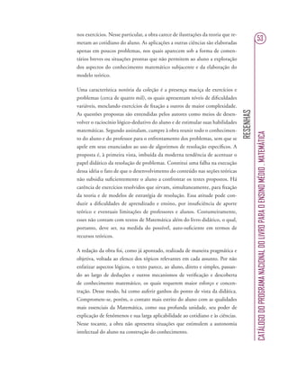 RESENHAS
CATÁLOGODOPROGRAMANACIONALDOLIVROPARAOENSINOMÉDIO.MATEMÁTICA
53
nos exercícios. Nesse particular, a obra carece de ilustrações da teoria que re-
metam ao cotidiano do aluno. As aplicações a outras ciências são elaboradas
apenas em poucos problemas, nos quais aparecem sob a forma de comen-
tários breves ou situações prontas que não permitem ao aluno a exploração
dos aspectos do conhecimento matemático subjacente e da elaboração do
modelo teórico.
Uma característica notória da coleção é a presença maciça de exercícios e
problemas (cerca de quatro mil), os quais apresentam níveis de diﬁculdades
variáveis, mesclando exercícios de ﬁxação a outros de maior complexidade.
As questões propostas são entendidas pelos autores como meios de desen-
volver o raciocínio lógico-dedutivo do aluno e de estimular suas habilidades
matemáticas. Segundo assinalam, cumpre à obra reunir todo o conhecimen-
to do aluno e do professor para o enfrentamento dos problemas, sem que se
apele em seus enunciados ao uso de algoritmos de resolução especíﬁcos. A
proposta é, à primeira vista, imbuída da moderna tendência de acentuar o
papel didático da resolução de problemas. Constitui uma falha na execução
dessa idéia o fato de que o desenvolvimento do conteúdo nas seções teóricas
não subsidia suﬁcientemente o aluno a confrontar os testes propostos. Há
carência de exercícios resolvidos que sirvam, simultaneamente, para ﬁxação
da teoria e de modelos de estratégia de resolução. Essa atitude pode con-
duzir a diﬁculdades de aprendizado e ensino, por insuﬁciência de aporte
teórico e eventuais limitações de professores e alunos. Costumeiramente,
esses não contam com textos de Matemática além do livro didático, o qual,
portanto, deve ser, na medida do possível, auto-suﬁciente em termos de
recursos teóricos.
A redação da obra foi, como já apontado, realizada de maneira pragmática e
objetiva, voltada ao elenco dos tópicos relevantes em cada assunto. Por não
enfatizar aspectos lógicos, o texto parece, ao aluno, direto e simples, passan-
do ao largo de deduções e outros mecanismos de veriﬁcação e descoberta
de conhecimento matemático, os quais requerem maior esforço e concen-
tração. Desse modo, há como auferir ganhos do ponto de vista da didática.
Compromete-se, porém, o contato mais estrito do aluno com as qualidades
mais essenciais da Matemática, como sua profunda unidade, seu poder de
explicação de fenômenos e sua larga aplicabilidade ao cotidiano e às ciências.
Nesse tocante, a obra não apresenta situações que estimulem a autonomia
intelectual do aluno na construção do conhecimento.
 