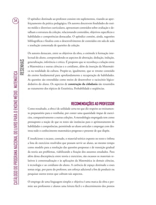 RESENHAS
CATÁLOGODOPROGRAMANACIONALDOLIVROPARAOENSINOMÉDIO.MATEMÁTICA
54
O apêndice destinado ao professor consiste em suplementos, visando ao aper-
feiçoamento da prática pedagógica. Os autores descrevem ﬁnalidades do ensi-
no médio e diretrizes curriculares, apresentam conteúdos sobre avaliação e de-
talham a estrutura da coleção, relacionando conteúdos, objetivos especíﬁcos e
habilidades e competências destacadas. O apêndice contém, ainda, sugestões
bibliográﬁcas e ﬁnaliza com o desenvolvimento de conteúdos em sala de aula
e resolução comentada de questões da coleção.
Os autores destacam, entre os objetivos da obra, o estímulo à formação inte-
lectual do aluno, compreendendo os aspectos de abstração, dedução, indução,
generalização, inferência e crítica. É proposto que se reconheça a relação entre
a Matemática e outras ciências e o cotidiano, além da inserção da Matemáti-
ca na totalidade da cultura. Propõe-se, igualmente, que se retome conteúdo
do ensino fundamental para aprofundamento e recuperação de habilidades.
As questões são entendidas como meios de desenvolver o raciocínio lógico-
dedutivo do aluno. Os aspectos de construção da cidadania são resumidos
ao tratamento dos tópicos de Estatística, Probabilidade e seqüências.
RECOMENDAÇÕES AO PROFESSOR
Como ressaltado, a obra é de utilidade certa no que diz respeito ao treinamen-
to preparatório para o vestibular, por conter uma quantidade ímpar de exercí-
cios, comparativamente a outras coleções. A metodologia empregada tem como
pressuposto a noção de que os testes são instâncias para o aprimoramento de
habilidades e competências, permitindo ao aluno articular e empregar com des-
treza todo o conhecimento matemático pregresso e presente de que dispõe.
É insuﬁciente e escasso, contudo, o material teórico exposto no texto e ínﬁma
a lista de exercícios resolvidos que possam servir ao aluno, ao mesmo tempo
como modelo para a resolução das questões propostas e de transição gradual
da teoria aos problemas, viabilizando a ﬁxação dos assuntos estudados. Para
além dessa discrepância entre teoria e exercícios, são escassos os materiais re-
lativos à contextualização e às aplicações da Matemática às demais ciências,
à tecnologia e ao cotidiano do aluno. A carência de espaço destinado a esses
temas exige, por parte do professor, um esforço adicional a ﬁm de produzir ou
pesquisar outros textos que cubram tais aspectos.
O emprego de uma linguagem simples e objetiva é uma marca da obra e per-
mite aos professores e alunos uma leitura fácil e o discernimento dos pontos
 