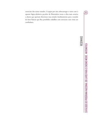 RESENHAS
CATÁLOGODOPROGRAMANACIONALDOLIVROPARAOENSINOMÉDIO.MATEMÁTICA
55
essenciais dos temas tratados. A opção por não sobrecarregar o texto com o
aparato lógico-dedutivo peculiar da Matemática torna a obra mais atrativa
a alunos que queiram direcionar seus estudos imediatamente para a reunião
de fatos básicos que lhes possibilite trabalhar com exercícios com vistas aos
vestibulares.
 