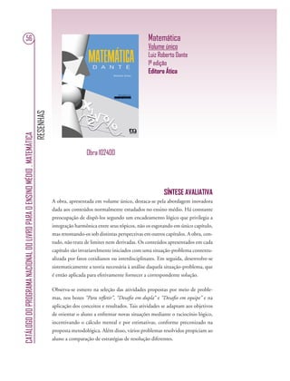 RESENHAS
CATÁLOGODOPROGRAMANACIONALDOLIVROPARAOENSINOMÉDIO.MATEMÁTICA
56 Matemática
Volume único
Luiz Roberto Dante
1ª edição
Editora Ática
SÍNTESE AVALIATIVA
A obra, apresentada em volume único, destaca-se pela abordagem inovadora
dada aos conteúdos normalmente estudados no ensino médio. Há constante
preocupação de dispô-los segundo um encadeamento lógico que privilegia a
integração harmônica entre seus tópicos, não os esgotando em único capítulo,
mas retomando-os sob distintas perspectivas em outros capítulos. A obra, con-
tudo, não trata de limites nem derivadas. Os conteúdos apresentados em cada
capítulo são invariavelmente iniciados com uma situação-problema contextu-
alizada por fatos cotidianos ou interdisciplinares. Em seguida, desenvolve-se
sistematicamente a teoria necessária à análise daquela situação-problema, que
é então aplicada para efetivamente fornecer a correspondente solução.
Observa-se esmero na seleção das atividades propostas por meio de proble-
mas, nos boxes “Para reﬂetir”, “Desaﬁo em dupla” e “Desaﬁo em equipe” e na
aplicação dos conceitos e resultados. Tais atividades se adaptam aos objetivos
de orientar o aluno a enfrentar novas situações mediante o raciocínio lógico,
incentivando o cálculo mental e por estimativas, conforme preconizado na
proposta metodológica. Além disso, vários problemas resolvidos propiciam ao
aluno a comparação de estratégias de resolução diferentes.
Obra 102400
 
