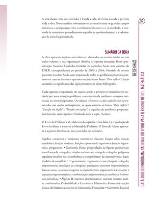 RESENHAS
CATÁLOGODOPROGRAMANACIONALDOLIVROPARAOENSINOMÉDIO.MATEMÁTICA
57
A articulação entre os conteúdos é levada a cabo de forma variada e permeia
toda a obra. Nesse sentido, sobressaem-se a conexão entre os grandes campos
temáticos, a comparação entre o conhecimento novo e o já abordado, a reto-
mada de conceitos e procedimentos seguidos de aprofundamento e a valoriza-
ção da interdisciplinaridade.
SUMÁRIO DA OBRA
A obra apresenta tópicos normalmente abordados no ensino médio em um
único volume, e sua organização obedece à seguinte estrutura: Breve apre-
sentação; Sumário; Unidades divididas em capítulos; Seção com questões do
ENEM correspondentes ao período de 2000 a 2004; Glossário de termos
presentes na obra; Seção com respostas de todos os problemas propostos jun-
tamente com os desaﬁos e questões suscitadas nos boxes “Para reﬂetir”; Seção
contendo os signiﬁcados das siglas presentes na obra; Bibliograﬁa.
Cada capítulo é organizado em seções, sendo a primeira invariavelmente ini-
ciada por uma situação-problema, contextualizada mediante situações coti-
dianas ou interdisciplinares. Os tópicos referentes a cada capítulo são desen-
volvidos nas seções subseqüentes, as quais contêm os boxes “Para reﬂetir”,
“Desaﬁo em dupla” e “Desaﬁo em equipe”, e seguidos de problemas propostos.
Geralmente, cada capítulo é ﬁnalizado com a seção “Leitura”.
O Livro do Professor é dividido em duas partes. Uma delas é a reprodução do
Livro do Aluno e a outra é o Manual do Professor. O Livro do Aluno apresen-
ta a seguinte distribuição dos conteúdos em unidades:
Álgebra: conjuntos e conjuntos numéricos; funções: função aﬁm; função
quadrática; função modular; função exponencial; logaritmo e função logarít-
mica; progressões. • Geometria Plana: propriedades de ﬁguras geométricas;
semelhança de triângulos; relações métricas no triângulo retângulo; polígonos
regulares inscritos na circunferência e comprimento da circunferência; áreas:
medidas de superfície. • Trigonometria: trigonometria no triângulo retângulo;
trigonometria: resolução de triângulos quaisquer; conceitos trigonométricos
básicos; seno, co-seno e tangente na circunferência trigonométrica; relações e
equações trigonométricas; transformações trigonométricas; senóides e fenôme-
nos periódicos. • Álgebra II: matrizes; determinantes; sistemas lineares; análi-
se combinatória; Probabilidade. • Estatística e Matemática Financeira: noções
básicas de Estatística; noções de Matemática Financeira. • Geometria Espacial
 