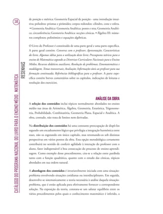 RESENHAS
CATÁLOGODOPROGRAMANACIONALDOLIVROPARAOENSINOMÉDIO.MATEMÁTICA
58
de posição e métrica: Geometria Espacial de posição - uma introdução intui-
tiva; poliedros: prismas e pirâmides; corpos redondos: cilindro, cone e esfera.
• Geometria Analítica: Geometria Analítica: ponto e reta; Geometria Analíti-
ca: circunferência; Geometria Analítica: secções cônicas. • Álgebra III: núme-
ros complexos; polinômios e equações algébricas.
O Livro do Professor é constituído de uma parte geral e uma parte especíﬁca.
A parte geral contém: Conversa com o professor; Apresentação; Características
do livro; Algumas idéias para a utilização deste livro; Pressupostos teóricos para o
ensino de Matemática segundo as Diretrizes Curriculares Nacionais para o Ensino
Médio; Recursos didáticos auxiliares; Resolução de problemas; Etnomatemática e
modelagem; Temas transversais; Avaliação; Informações úteis ao professor para sua
formação continuada; Referências bibliográﬁcas para o professor. A parte espe-
cíﬁca contém breves comentários sobre os capítulos, indicações de leituras e
resolução dos exercícios.
ANÁLISE DA OBRA
A seleção dos conteúdos inclui tópicos normalmente abordados no ensino
médio nas áreas de Aritmética, Álgebra, Geometria, Estatística, Trigonome-
tria, Probabilidade, Combinatória, Geometria Plana, Espacial e Analítica. A
obra, contudo, não trata de limites nem derivadas.
Na distribuição dos conteúdos há uma constante preocupação de dispô-los
segundo um encadeamento lógico que privilegia a integração harmônica entre
esses, não os esgotando em único capítulo, mas retomando-os sob distintas
perspectivas em vários pontos da obra. Essa opção metodológica certamente
contribuirá no sentido de conferir agilidade à interação do professor com o
aluno, fator indispensável à boa consecução do processo de ensino-aprendi-
zagem. Como exemplo desse procedimento, cita-se a relação entre parábola
tanto com a função quadrática, quanto com o estudo das cônicas, tópicos
abordados em sua ordem natural.
A abordagem dos conteúdos é invariavelmente iniciada com uma situação-
problema envolvendo situações cotidianas ou interdisciplinares. Em seguida,
desenvolve-se sistematicamente a teoria necessária à análise daquela situação-
problema, que é então aplicada para efetivamente fornecer a correspondente
solução. Na exposição da teoria, constata-se um salutar equilíbrio entre os
vários procedimentos pelos quais o conhecimento matemático é inferido, a
 
