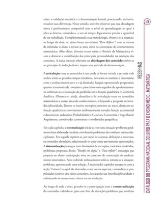 RESENHAS
CATÁLOGODOPROGRAMANACIONALDOLIVROPARAOENSINOMÉDIO.MATEMÁTICA
59
saber, a validação empírica e a demonstração formal, procurando, inclusive,
ressaltar suas diferenças. Nesse sentido, convém observar que essa abordagem
mista é perfeitamente compatível com o nível de aprendizagem ao qual a
obra se destina, tornando-a, a um só tempo, logicamente precisa e agradável
de ser trabalhada. Complementando essa metodologia, observa-se a inserção,
ao longo da obra, de vários boxes intitulados “Para Reﬂetir”, com o intuito
de estimular o aluno a tornar-se mais ativo na construção do conhecimento
matemático. Além disso, diversos textos sobre a História da Matemática vi-
sam a destacar a contribuição das principais personalidades na evolução dos
conceitos. A única omissão relevante na abordagem dos conteúdos refere-se
ao princípio da indução ﬁnita, importante método de demonstração.
A articulação entre os conteúdos é executada de forma variada e permeia toda
a obra: entre os grandes campos temáticos, destacam-se matrizes e Geometria;
entre o conhecimento novo e o já abordado, função exponencial e progressões;
quanto à retomada de conceitos e procedimentos seguidos de aprofundamen-
to, sobressai-se a vinculação da parábola com a função quadrática e Geometria
Analítica. Observa-se, ainda, abundância de articulação entre os conteúdos
matemáticos e outras áreas do conhecimento, reforçando a proposta de inter-
disciplinaridade. Dentre os muitos exemplos presentes no texto, destacam-se:
função quadrática e movimento uniformemente variado; função exponencial
e decaimento radioativo; Probabilidade e Genética; Geometria e Engenharia/
Arquitetura; coordenadas cartesianas e coordenadas geográﬁcas.
Em cada capítulo, a sistematização inicia-se com uma situação-problema geral-
mente bem elaborada e realista, envolvendo problemas do cotidiano ou interdis-
ciplinares. Em seguida expõem-se, por meio de axiomas, deﬁnições e teoremas,
os conteúdos abordados, relacionando-os com temas previamente apresentados.
A sistematização prossegue com ilustrações de exemplos, exercícios resolvidos,
problemas propostos, boxes “Desaﬁo em dupla” e “Para reﬂetir”, estratégia que
propicia ao aluno participação ativa no processo de construção do conheci-
mento matemático. Após o devido embasamento teórico, retoma-se a situação-
problema, apresentando uma solução. A maioria dos capítulos encerra-se com a
seção “Leitura”, na qual são ilustradas, entre outros aspectos, curiosidades e pro-
priedades notáveis dos vários conceitos, destacando sua interdisciplinaridade e
enfatizando os momentos críticos na sua evolução.
Ao longo de toda a obra, percebe-se a preocupação com a contextualização
do conteúdo, valendo-se, para esse ﬁm, de situações-problema que auxiliam
 