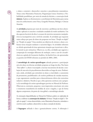 RESENHAS
CATÁLOGODOPROGRAMANACIONALDOLIVROPARAOENSINOMÉDIO.MATEMÁTICA
60
o aluno a construir e desenvolver conceitos e procedimentos matemáticos.
Temas como Matemática Financeira, Programação Linear, Estatística e Pro-
babilidade possibilitam, por meio de tomada de decisões, a construção da ci-
dadania. Explora-se eﬁcientemente a contribuição da Matemática para outras
áreas do conhecimento como Física, Geograﬁa Humana, Biologia e Ciências
Atuariais.
As atividades propostas por meio de exercícios e problemas são bem selecio-
nadas e aplicam os conceitos e resultados estudados de modo satisfatório. Um
dos aspectos louváveis da obra é a escassez de exercícios meramente manipula-
tivos ou incompatíveis com o nível do conteúdo. As atividades que requerem
maior esforço por parte do aluno são propostas nos boxes “Desaﬁo em dupla”
ou “Desaﬁo em equipe”. Estas atendem aos objetivos de orientar o aluno a en-
frentar novas situações mediante o raciocínio lógico. As atividades referentes
ao cálculo aproximado de áreas apresentam situações que incentivam o cálcu-
lo mental ou por estimativas. Observa-se, na obra, atividades que sugerem a
comparação de estratégias diferentes de resolução, como o caso de circunfe-
rência no capítulo de Geometria Analítica. Ao ﬁnal do livro, são apresentadas
as questões do ENEM referentes ao período de 2000 a 2004.
A metodologia de ensino-aprendizagem adotada promove a participação
ativa do aluno em diversas atividades propostas ao longo da obra. Nos boxes
“Para reﬂetir”, o aluno é encorajado a exercitar mecanismos de decisão e reso-
lução de uma série de procedimentos discorridos ao longo do texto. Predomi-
nam, ainda, atividades que estimulam no aluno a criatividade e a autonomia
de pensamento, possibilitando a ele resolver problemas de variadas maneiras,
o que seguramente contribui para o desenvolvimento efetivo dos raciocínios
indutivo e dedutivo. Percebe-se que a obra apresenta coerência com a propos-
ta de metodologia de ensino-aprendizagem prevista no Manual do Professor.
Observam-se, entretanto, pequenas e raras imprecisões conceituais, tais como
o tratamento insatisfatório de medidas de arcos e ângulos, o que de forma
alguma compromete, do ponto de vista global, a metodologia adotada.
As orientações disponibilizadas no Manual do Professor podem ser exploradas de
forma a colaborar na construção da cidadania. Os boxes “Desaﬁo em dupla” e “De-
saﬁo em equipe”, e temas desenvolvidos, como Matemática Financeira, estimulam o
convívio social e auxiliam a desenvolver no aluno a tomada de decisões.
A linguagem utilizada é clara e gramaticalmente correta. A editoração é
 