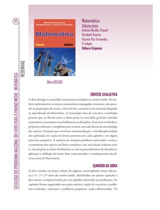 RESENHAS
CATÁLOGODOPROGRAMANACIONALDOLIVROPARAOENSINOMÉDIO.MATEMÁTICA
62 Matemática
Volume único
Antônio Nicolau Yossef
Elizabeth Soares
Vicente Paz Fernandez
1ª edição
Editora Scipione
SÍNTESE AVALIATIVA
A obra abrange os conteúdos comumente estudados no ensino médio. Por de-
ﬁnir explicitamente as noções matemáticas empregadas e enunciar com preci-
são as proposições da teoria, o livro de fato constitui-se em material adequado
ao aprendizado da Matemática. A enunciação clara de conceitos e resultados
permite que, ao ﬁm do curso, o aluno possa ter uma idéia geral dos métodos
matemáticos necessários à sua habilitação na disciplina. Exercícios resolvidos e
propostos reforçam e complementam a teoria, uma das facetas da metodologia
dos autores. Situações que envolvem contextualização e interdisciplinaridade
são exploradas em seções de leitura presentes em cada capítulo e em alguns
exercícios propostos. A ausência de situações-problema motivando a teoria e
o tratamento dos tópicos em blocos temáticos, sem articulação evidente entre
si, não propicia ao aluno familiarizar-se com os procedimentos de descoberta,
aplicação e validação da teoria, bem como perceber o entrelaçamento das di-
versas áreas de Matemática.
SUMÁRIO DA OBRA
A obra consiste em único volume de páginas, contemplando temas referen-
tes à 1ª, 2ª e 3ª séries do ensino médio, distribuídos em quinze capítulos e
dois anexos, complementados por um apêndice destinado aos professores. Os
capítulos foram organizados em seções teóricas, seções de exercícios e proble-
mas resolvidos, exercícios e problemas propostos, seções diferenciadas “De
Obra 102435
 