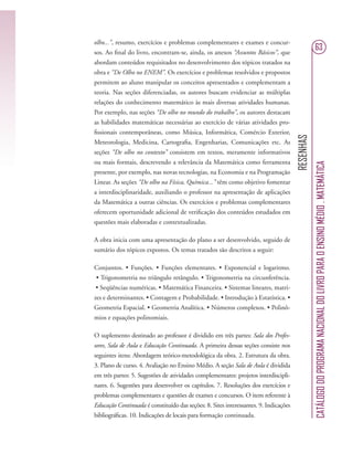 RESENHAS
CATÁLOGODOPROGRAMANACIONALDOLIVROPARAOENSINOMÉDIO.MATEMÁTICA
63
olho...”, resumo, exercícios e problemas complementares e exames e concur-
sos. Ao ﬁnal do livro, encontram-se, ainda, os anexos “Assuntos Básicos”, que
abordam conteúdos requisitados no desenvolvimento dos tópicos tratados na
obra e “De Olho no ENEM”. Os exercícios e problemas resolvidos e propostos
permitem ao aluno manipular os conceitos apresentados e complementam a
teoria. Nas seções diferenciadas, os autores buscam evidenciar as múltiplas
relações do conhecimento matemático às mais diversas atividades humanas.
Por exemplo, nas seções “De olho no mundo do trabalho”, os autores destacam
as habilidades matemáticas necessárias ao exercício de várias atividades pro-
ﬁssionais contemporâneas, como Música, Informática, Comércio Exterior,
Meteorologia, Medicina, Cartograﬁa, Engenharias, Comunicações etc. As
seções “De olho no contexto” consistem em textos, meramente informativos
ou mais formais, descrevendo a relevância da Matemática como ferramenta
presente, por exemplo, nas novas tecnologias, na Economia e na Programação
Linear. As seções “De olho na Física, Química...” têm como objetivo fomentar
a interdisciplinaridade, auxiliando o professor na apresentação de aplicações
da Matemática a outras ciências. Os exercícios e problemas complementares
oferecem oportunidade adicional de veriﬁcação dos conteúdos estudados em
questões mais elaboradas e contextualizadas.
A obra inicia com uma apresentação do plano a ser desenvolvido, seguido de
sumário dos tópicos expostos. Os temas tratados são descritos a seguir:
Conjuntos. • Funções. • Funções elementares. • Exponencial e logaritmo.
• Trigonometria no triângulo retângulo. • Trigonometria na circunferência.
• Seqüências numéricas. • Matemática Financeira. • Sistemas lineares, matri-
zes e determinantes. • Contagem e Probabilidade. • Introdução à Estatística. •
Geometria Espacial. • Geometria Analítica. • Números complexos. • Polinô-
mios e equações polinomiais.
O suplemento destinado ao professor é dividido em três partes: Sala dos Profes-
sores, Sala de Aula e Educação Continuada. A primeira dessas seções consiste nos
seguintes itens: Abordagem teórico-metodológica da obra. 2. Estrutura da obra.
3. Plano de curso. 4. Avaliação no Ensino Médio. A seção Sala de Aula é dividida
em três partes: 5. Sugestões de atividades complementares: projetos interdiscipli-
nares. 6. Sugestões para desenvolver os capítulos. 7. Resoluções dos exercícios e
problemas complementares e questões de exames e concursos. O item referente à
Educação Continuada é constituído das seções: 8. Sites interessantes. 9. Indicações
bibliográﬁcas. 10. Indicações de locais para formação continuada.
 