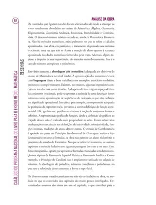 RESENHAS
CATÁLOGODOPROGRAMANACIONALDOLIVROPARAOENSINOMÉDIO.MATEMÁTICA
64 ANÁLISE DA OBRA
Os conteúdos que ﬁguram na obra foram selecionados de modo a abranger os
temas usualmente abordados no ensino de Aritmética, Álgebra, Geometria,
Trigonometria, Geometria Analítica, Estatística, Probabilidade e Combina-
tória. O desenvolvimento teórico estende-se, ainda, à Matemática Financei-
ra. Não há métodos numéricos, principalmente no que se refere a cálculos
aproximados. Isso afeta, em particular, o tratamento dispensado aos números
irracionais, uma vez que não se chama a atenção do aluno quanto à natureza
aproximada dos dados numéricos fornecidos pelo texto. Ademais, alguns tó-
picos, a despeito de sua importância, são tratados muito brevemente. Esse é o
caso de números complexos e polinômios.
Em vários aspectos, a abordagem dos conteúdos é adequada aos objetivos do
ensino de Matemática no nível médio. A apresentação dos conceitos é clara,
com linguagem direta e bem trabalhada nos exemplos, exercícios resolvidos,
propostos e complementares. Existem, no entanto, algumas imprecisões con-
ceituais nas diversas partes da obra. A despeito de haver algum espaço dedica-
do a números irracionais, pode-se apontar a ausência de uma descrição desses
números como aproximação de seqüências de racionais, o que não esclarece
seu signiﬁcado operacional. Isso afeta, por exemplo, a compreensão adequada
de potências de expoente real e, portanto, a correta deﬁnição de função expo-
nencial. Há, igualmente, problemas relativos à noção de conjuntos ﬁnitos e
inﬁnitos. A representação gráﬁca de funções, desde a deﬁnição de gráﬁcos ao
traçado desses, não é realizada com propriedade na obra. Foram observadas
inadequações conceituais nas deﬁnições de injetividade, sobrejetividade, fun-
ções inversas, medições de arcos, dentre outras. O estudo de Combinatória
é apoiado em parte no Princípio Fundamental de Contagem, embora haja
desnecessário recurso a fórmulas. A obra não permite ao aluno vislumbrar o
propósito do estudo de Estatística. No que se refere à Geometria, os autores
exploram o método dedutivo em algumas passagens do texto e em exercícios.
Em contrapartida, optam por apresentar fórmulas enunciadas sem demonstra-
ção nos tópicos de Geometria Espacial Métrica e Geometria Analítica. Como
exemplo, o Princípio de Cavalieri não é amplamente utilizado no cálculo de
volumes. A abordagem de poliedros, números complexos e polinômios, no
que pese a relevância desses assuntos, é breve e superﬁcial.
Os diversos temas tratados praticamente não são articulados na obra, na me-
dida em que os conteúdos dos capítulos são muito pouco interligados. De-
terminados assuntos são vistos em um só capítulo, o que contribui para a
 