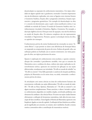 RESENHAS
CATÁLOGODOPROGRAMANACIONALDOLIVROPARAOENSINOMÉDIO.MATEMÁTICA
65
desarticulação na exposição do conhecimento matemático. Um tópico abor-
dado em algum capítulo não é, geralmente, retomado. Conexões importantes
não são devidamente exploradas, tais como as ligações entre sistemas lineares
e Geometria Analítica, funções aﬁns e progressões aritméticas, funções expo-
nenciais e progressões geométricas. Um exemplo de desarticulação na obra
é o conceito de determinante, para o qual a única justiﬁcativa teórica é sua
utilidade no método de Cramer. O estudo de Geometria Analítica não é sa-
tisfatoriamente vinculado à Aritmética, Álgebra e Geometria. Por exemplo, a
descrição algébrica da reta é feita por meio de equações, mas não há referência
ao estudo de funções aﬁns. Os números complexos não são expressamente
vinculados à Trigonometria. Portanto, quanto à articulação interna da obra,
os capítulos são estanques.
Conhecimentos prévios do ensino fundamental são retomados no anexo “As-
suntos Básicos”, o que permite ao aluno com deﬁciências de formação básica
ser amparado na compreensão de partes do texto. Embora de grande valia, sua
utilização poderia ser facilitada caso os autores remetessem, nas várias passa-
gens da obra, aos tópicos pertinentes do anexo.
Quanto à exploração de conhecimentos extra-escolares, o quesito contextu-
alização dos conteúdos é parcialmente atendido, visto que as conexões da
Matemática com o cotidiano do aluno, embora não sejam exploradas no de-
senvolvimento teórico, aparecem em exercícios de aplicação ou nas seções
diferenciadas, notadamente nas intituladas “De olho no mundo do trabalho” ou
“De olho no contexto”. Uma falha apontada é a ausência de situações-problema,
próprias da Matemática ou de outras áreas, ou ainda, remetendo a conheci-
mentos prévios do aluno.
As articulações com outras ciências ou áreas do conhecimento humano são
notoriamente veriﬁcadas nas seções diferenciadas (“De olho no mundo do traba-
lho”, “De olho na Física, Química, Matemática etc”, “De olho no contexto”) e em
alguns exercícios complementares. Nesses exercícios, o aluno é incitado a aplicar
os conhecimentos adquiridos em modelos simples, envolvendo problemas com
elementos do cotidiano e das ciências físicas. Os textos nas seções citadas ilustram
efetivamente a utilização de ferramentas matemáticas, indo além da mera enun-
ciação de fatos cientíﬁcos.Textos ligados à História da Matemática aparecem com
freqüência, ligados ao tema do capítulo. A utilização de fatos históricos na atribui-
ção de signiﬁcados aos conceitos, no entanto, não é satisfatória, ﬁcando a mesma
restrita a comentários sobre a contribuição de matemáticos notáveis.
 