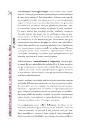 RESENHAS
CATÁLOGODOPROGRAMANACIONALDOLIVROPARAOENSINOMÉDIO.MATEMÁTICA
66
A metodologia de ensino-aprendizagem adotada contribui para a compre-
ensão dos conceitos e procedimentos matemáticos e para o desenvolvimento
de competências variadas. O aluno é estimulado a ler e interpretar o texto de
apresentação dos conteúdos e, em seguida, a resolver os exercícios e problemas
propostos. Na maioria das vezes, os conteúdos matemáticos são apresentados
já sistematizados, por meio de deﬁnições, propriedades, problemas e exer-
cícios resolvidos, seguidos de exercícios de aplicação da teoria apresentada.
Em geral, o nível de rigor matemático atingido é satisfatório; contudo, as
aﬁrmações feitas no texto poucas vezes são justiﬁcadas com base em argu-
mentos intuitivos ou dedutivos. A maioria dos resultados enunciados não
está acompanhada de uma demonstração geral. Procedimentos pelos quais
o conhecimento matemático é descoberto ou inferido, tais como indução,
indução ﬁnita ou dedução, são raramente evidenciados na obra. São muitas as
vezes em que os autores enunciam resultados sem qualquer dedução. São raras
as situações nas quais o aluno é estimulado a reﬂetir de maneira autônoma.
Desse modo, a metodologia está centrada numa abordagem expositiva dos
conteúdos, esperando-se do aluno a assimilação passiva.
A obra não favorece o desenvolvimento de competências complexas, pois,
na maioria das vezes, a introdução dos resultados é feita de forma impositiva,
sem que se explore o caráter dedutivo da formalização das teorias apresentadas
a partir de um princípio mínimo admitido. Observam-se poucos momentos
na obra nos quais o aluno é instigado a participar ativamente da consolidação
ou dedução dos conhecimentos.
A teoria é trabalhada nos exercícios resolvidos, os quais contemplam, de forma
equilibrada, desde exercícios operacionais, que ﬁxam os conceitos introduzi-
dos, até exercícios que mostram aspectos não esclarecidos na sua apresentação,
completando a exposição teórica. Os exercícios são organizadamente listados
após a introdução de cada novo conceito, em crescente grau de diﬁculdade,
nos mesmos moldes dos exercícios resolvidos. Os exercícios complementares
expõem situações contextualizando os tópicos abordados no capítulo e pro-
blemas que introduzem o aluno à modelagem matemática.
O manual pedagógico contido no Livro do Professor é dividido em três par-
tes distintas, denominadas pelos autores de Sala dos Professores, Sala de Aula
e Educação Continuada. Na parte Sala de Aula, os autores esmiúçam a abor-
dagem metodológica, a estrutura da obra e o plano de curso, enumerando os
objetivos especíﬁcos e as habilidades e competências a serem desenvolvidas em
 