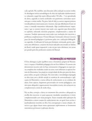 RESENHAS
CATÁLOGODOPROGRAMANACIONALDOLIVROPARAOENSINOMÉDIO.MATEMÁTICA
67
cada capítulo. Há, também, uma discussão sobre avaliação no ensino médio.
As abordagens teórico-metodológicas da obra são explicadas satisfatoriamen-
te, realçando o papel das seções diferenciadas (“De olho....”) no aprendizado
do aluno, seguindo os rumos sinalizados nos parâmetros curriculares nacio-
nais para o ensino médio. Na parte Sala de Aula, os autores sugerem projetos
interdisciplinares interessantes em si mesmos, mas que diﬁcilmente levam em
conta o conteúdo matemático relacionado. Algo consideravelmente impor-
tante é que os autores inserem uma seção com sugestões para desenvolver
os capítulos, indicando exercícios propostos, complementares e exames de
concurso. Também apresentam outra seção com resoluções dos exercícios e
problemas complementares. O item Educação Continuada, referente à terceira
parte do manual pedagógico, é pertinente pelos sites e indicações bibliográﬁ-
cas sugeridos. A indicação de locais para formação continuada, porém, apre-
senta uma deﬁciência: a maioria dos locais indicados está situada no Sudeste
do Brasil, sendo quase impossível, a não ser por meio eletrônico, seu acesso
por grande parte dos professores usuários do Manual.
RECOMENDAÇÕES AO PROFESSOR
O livro distingue-se pelo equilíbrio entre o formalismo próprio da Matemá-
tica e o respeito à ﬁnalidade pedagógica de um livro didático. Os autores não
demonstram excessivo zelo em ﬁxar corretamente a linguagem ou expor pro-
vas completas dos resultados citados no texto, nem enfatizam os aspectos for-
mais da Matemática. Isso propicia a receptividade da obra por parte do aluno,
pouco afeito, em geral, à abstração. Por outro lado, a metodologia empregada
na obra trata com a devida atenção as temáticas de contextualização e apli-
cações da Matemática a outras esferas de conhecimento ou ao cotidiano do
aluno. Esses tópicos, largamente preconizados em teorias pedagógicas, caso
não sejam adequada e organicamente intercalados à teoria, não esclarecem ou
complementam a teoria de modo eﬁcaz.
Há, na obra, correção e clareza no tratamento dos conceitos e adequação na
escolha dos exercícios, os quais aparecem vinculados naturalmente à teoria,
complementando-a em várias passagens. Textos versando sobre aplicações da
Matemática a outros campos de conhecimento são, em geral, bem escritos e
justiﬁcadamente inseridos na obra. Em contraposição a outras coleções, ob-
serva-se que alguns desses textos apresentam explicitamente as ferramentas
matemáticas pertinentes à aplicação descrita.
 