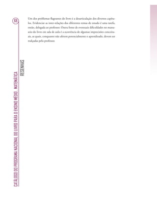 RESENHAS
CATÁLOGODOPROGRAMANACIONALDOLIVROPARAOENSINOMÉDIO.MATEMÁTICA
68
Um dos problemas ﬂagrantes do livro é a desarticulação dos diversos capítu-
los. Evidenciar as inter-relações dos diferentes temas de estudo é uma tarefa,
então, delegada ao professor. Outra fonte de eventuais diﬁculdades no manu-
seio do livro em sala de aula é a ocorrência de algumas imprecisões conceitu-
ais, as quais, conquanto não afetem potencialmente o aprendizado, devem ser
realçadas pelo professor.
 