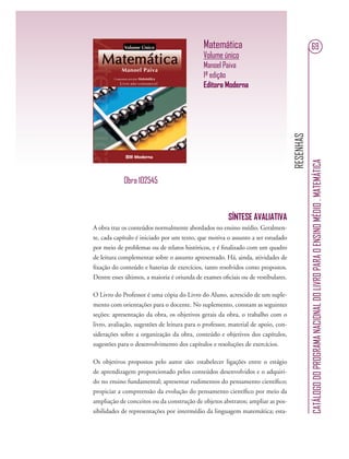 RESENHAS
CATÁLOGODOPROGRAMANACIONALDOLIVROPARAOENSINOMÉDIO.MATEMÁTICA
69Matemática
Volume único
Manoel Paiva
1ª edição
Editora Moderna
SÍNTESE AVALIATIVA
A obra traz os conteúdos normalmente abordados no ensino médio. Geralmen-
te, cada capítulo é iniciado por um texto, que motiva o assunto a ser estudado
por meio de problemas ou de relatos históricos, e é ﬁnalizado com um quadro
de leitura complementar sobre o assunto apresentado. Há, ainda, atividades de
ﬁxação do conteúdo e baterias de exercícios, tanto resolvidos como propostos.
Dentre esses últimos, a maioria é oriunda de exames oﬁciais ou de vestibulares.
O Livro do Professor é uma cópia do Livro do Aluno, acrescido de um suple-
mento com orientações para o docente. No suplemento, constam as seguintes
seções: apresentação da obra, os objetivos gerais da obra, o trabalho com o
livro, avaliação, sugestões de leitura para o professor, material de apoio, con-
siderações sobre a organização da obra, conteúdo e objetivos dos capítulos,
sugestões para o desenvolvimento dos capítulos e resoluções de exercícios.
Os objetivos propostos pelo autor são: estabelecer ligações entre o estágio
de aprendizagem proporcionado pelos conteúdos desenvolvidos e o adquiri-
do no ensino fundamental; apresentar rudimentos do pensamento cientíﬁco;
propiciar a compreensão da evolução do pensamento cientíﬁco por meio da
ampliação de conceitos ou da construção de objetos abstratos; ampliar as pos-
sibilidades de representações por intermédio da linguagem matemática; esta-
Obra 102545
 
