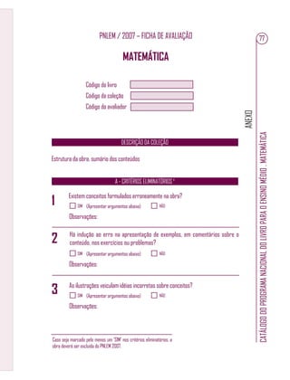 ANEXO
CATÁLOGODOPROGRAMANACIONALDOLIVROPARAOENSINOMÉDIO.MATEMÁTICA
77PNLEM / 2007 – FICHA DE AVALIAÇÃO
MATEMÁTICA
Código do livro
Código da coleção
Código do avaliador
A - CRITÉRIOS ELIMINATÓRIOS ¹
DESCRIÇÃO DA COLEÇÃO
Estrutura da obra, sumário dos conteúdos
Existem conceitos formulados erroneamente na obra?
Há indução ao erro na apresentação de exemplos, em comentários sobre o
conteúdo, nos exercícios ou problemas?
SIM NÃO(Apresentar argumentos abaixo)
Observações:
SIM NÃO(Apresentar argumentos abaixo)
Observações:
SIM NÃO(Apresentar argumentos abaixo)
Observações:
As ilustrações veiculam idéias incorretas sobre conceitos?
1
2
3
Caso seja marcado pelo menos um ‘SIM’ nos critérios eliminatórios, a
obra deverá ser excluída do PNLEM 2007.
 