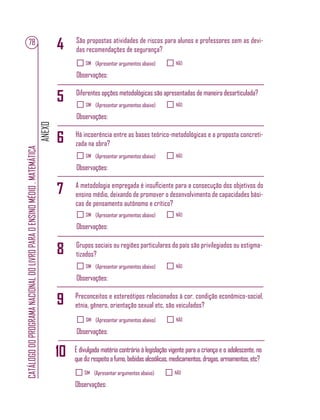ANEXO
CATÁLOGODOPROGRAMANACIONALDOLIVROPARAOENSINOMÉDIO.MATEMÁTICA
78
SIM NÃO(Apresentar argumentos abaixo)
Observações:
SIM NÃO(Apresentar argumentos abaixo)
Observações:
SIM NÃO(Apresentar argumentos abaixo)
Observações:
SIM NÃO(Apresentar argumentos abaixo)
Observações:
SIM NÃO(Apresentar argumentos abaixo)
Observações:
SIM NÃO(Apresentar argumentos abaixo)
Observações:
SIM NÃO(Apresentar argumentos abaixo)
Observações:
São propostas atividades de riscos para alunos e professores sem as devi-
das recomendações de segurança?
Diferentes opções metodológicas são apresentadas de maneira desarticulada?
Há incoerência entre as bases teórico-metodológicas e a proposta concreti-
zada na obra?
A metodologia empregada é insuﬁciente para a consecução dos objetivos do
ensino médio, deixando de promover o desenvolvimento de capacidades bási-
cas de pensamento autônomo e crítico?
Grupos sociais ou regiões particulares do país são privilegiados ou estigma-
tizados?
Preconceitos e estereótipos relacionados à cor, condição econômico-social,
etnia, gênero, orientação sexual etc. são veiculados?
É divulgada matéria contrária à legislação vigente para a criança e o adolescente, no
quedizrespeitoafumo,bebidasalcoólicas,medicamentos,drogas,armamentos,etc?
4
9
5
10
6
7
8
 
