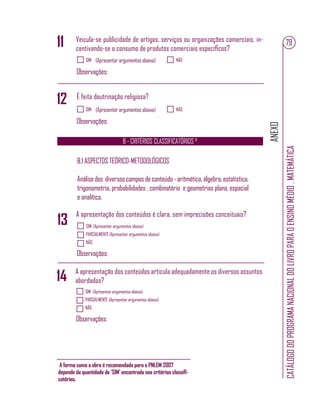 ANEXO
CATÁLOGODOPROGRAMANACIONALDOLIVROPARAOENSINOMÉDIO.MATEMÁTICA
79
SIM NÃO(Apresentar argumentos abaixo)
Observações:
SIM NÃO(Apresentar argumentos abaixo)
Observações:
Veicula-se publicidade de artigos, serviços ou organizações comerciais, in-
centivando-se o consumo de produtos comerciais especíﬁcos?
É feita doutrinação religiosa?
11
12
B - CRITÉRIOS CLASSIFICATÓRIOS ²
SIM (Apresentar argumentos abaixo)
PARCIALMENTE (Apresentar argumentos abaixo)
NÃO
Observações:
B.1 ASPECTOS TEÓRICO-METODOLÓGICOS
Análisedos diversoscamposdeconteúdo-aritmética,álgebra,estatística,
trigonometria, probabilidades , combinatória e geometrias plana, espacial
e analítica.
A apresentação dos conteúdos é clara, sem imprecisões conceituais?
13
SIM (Apresentar argumentos abaixo)
PARCIALMENTE (Apresentar argumentos abaixo)
NÃO
Observações:
A apresentação dos conteúdos articula adequadamente os diversos assuntos
abordados?14
A forma como a obra é recomendada para o PNLEM 2007
depende da quantidade de ’SIM’ encontrada nos critérios classiﬁ-
catórios.
 