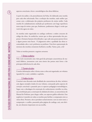 CATÁLOGODOPROGRAMANACIONALDOLIVROPARAOENSINOMÉDIO.MATEMÁTICA
8
aspectos conceituais, éticos e metodológicos das obras didáticas.
A partir da análise e do preenchimento da Ficha, foi elaborada uma resenha
para cada obra selecionada. Para a avaliação das resenhas, nada melhor que
contar com a colaboração dos próprios professores do ensino médio. Cada
resenha foi cuidadosamente analisada por professores com larga experiência
nessa etapa de ensino, para que, ﬁnalmente, pudéssemos chegar à versão que
vocês têm agora em mãos.
As resenhas estão organizadas no catálogo conforme a ordem crescente do
código das obras. Ao analisá-las, notem que as obras apresentadas têm pro-
postas e formatos bastante diversiﬁcados e que cada uma possui pontos fortes
e alguns pontos mais fracos. O julgamento sobre a qualidade das obras re-
comendadas cabe a você, professora ou professor. Uma breve apresentação da
estrutura das resenhas certamente facilitará a escolha. Vamos, pois, a ela!
Todas as resenhas possuem a seguinte estrutura:
1. Síntese avaliativa
Nela vocês encontrarão uma visão geral das principais características do ma-
terial didático, juntamente com uma síntese dos pontos mais fortes e das
principais deﬁciências de cada obra.
2. Sumário da obra
Contém informações sobre a forma como a obra está organizada: em volumes
(quando for o caso), unidades e capítulos.
3. Análise da obra
Constitui uma discussão mais detalhada das características da obra, inclusive
com alguns exemplos tirados de seus volumes, começando pelos aspectos de
correção conceitual e passando para os aspectos pedagógico-metodológicos.
Segue com a abordagem da construção do conhecimento cientíﬁco na obra,
sua contribuição para a construção da cidadania do aluno, as características do
Manual do Professor, para chegar, enﬁm, aos aspectos gráﬁco-editoriais. Essa
seqüência é mantida em todas as resenhas para facilitar a comparação entre as
várias obras. Portanto, não se prendam exclusivamente a um ou outro texto: a
comparação e a análise, passeando pelas páginas do catálogo, será, sem dúvi-
da, um elemento importante em sua escolha.
 