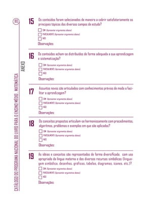 ANEXO
CATÁLOGODOPROGRAMANACIONALDOLIVROPARAOENSINOMÉDIO.MATEMÁTICA
80
SIM (Apresentar argumentos abaixo)
PARCIALMENTE (Apresentar argumentos abaixo)
NÃO
Observações:
SIM (Apresentar argumentos abaixo)
PARCIALMENTE (Apresentar argumentos abaixo)
NÃO
Observações:
SIM (Apresentar argumentos abaixo)
PARCIALMENTE (Apresentar argumentos abaixo)
NÃO
Observações:
SIM (Apresentar argumentos abaixo)
PARCIALMENTE (Apresentar argumentos abaixo)
NÃO
Observações:
SIM (Apresentar argumentos abaixo)
PARCIALMENTE (Apresentar argumentos abaixo)
NÃO
Observações:
Os conteúdos foram selecionados de maneira a cobrir satisfatoriamente os
principais tópicos dos diversos campos de estudo?
Os conteúdos acham-se distribuídos de forma adequada a sua aprendizagem
e sistematização?
Assuntos novos são articulados com conhecimentos prévios de modo a faci-
litar a aprendizagem?
Os conceitos propostos articulam-se harmoniosamente com procedimentos,
algoritmos, problemas e exemplos em que são aplicados?
As idéias e conceitos são representados de forma diversiﬁcada, com uso
apropriado da língua materna e dos diversos recursos simbólicos (lingua-
gem simbólica, desenhos, gráficos, tabelas, diagramas, ícones, etc.)?
16
17
15
18
19
 
