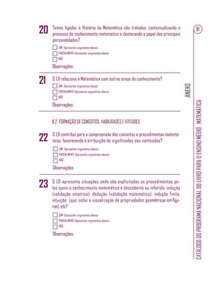 ANEXO
CATÁLOGODOPROGRAMANACIONALDOLIVROPARAOENSINOMÉDIO.MATEMÁTICA
81
SIM (Apresentar argumentos abaixo)
PARCIALMENTE (Apresentar argumentos abaixo)
NÃO
Observações:
SIM (Apresentar argumentos abaixo)
PARCIALMENTE (Apresentar argumentos abaixo)
NÃO
Observações:
Temas ligados à História da Matemática são tratados, contextualizando o
processo do conhecimento matemático e destacando o papel das principais
personalidades?
O LD relaciona a Matemática com outras áreas do conhecimento?
B.2 FORMAÇÃO DE CONCEITOS, HABILIDADES E ATITUDES
SIM (Apresentar argumentos abaixo)
PARCIALMENTE (Apresentar argumentos abaixo)
NÃO
Observações:
SIM (Apresentar argumentos abaixo)
PARCIALMENTE (Apresentar argumentos abaixo)
NÃO
Observações:
O LD contribui para a compreensão dos conceitos e procedimentos matemá-
ticos, favorecendo a atribuição de significados aos conteúdos?
O LD apresenta situações onde são explicitados os procedimentos pe-
los quais o conhecimento matemático é descoberto ou inferido: indução
(validação empírica), dedução (validação matemática), indução finita,
intuição (que inclui a visualização de propriedades geométricas em ﬁgu-
ras), etc?
20
23
21
22
 
