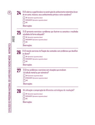 ANEXO
CATÁLOGODOPROGRAMANACIONALDOLIVROPARAOENSINOMÉDIO.MATEMÁTICA
82 O LD valoriza o papel do aluno na construção do conhecimento matemático levan-
do em conta, inclusive, seus conhecimentos prévios e extra-escolares?
O LD apresenta exercícios e problemas que ilustram os conceitos e resultados
estudados de forma adequada?
O LD mescla exercícios de ﬁxação dos conteúdos com problemas que desaﬁam
os alunos?
SIM (Apresentar argumentos abaixo)
PARCIALMENTE (Apresentar argumentos abaixo)
NÃO
Observações:
SIM (Apresentar argumentos abaixo)
PARCIALMENTE (Apresentar argumentos abaixo)
NÃO
Observações:
SIM (Apresentar argumentos abaixo)
PARCIALMENTE (Apresentar argumentos abaixo)
NÃO
Observações:
24
25
26
27 O LD traz problemas e exercícios com situações que envolvam:
(a) cálculo mental ou por estimativa?
SIM (Apresentar argumentos abaixo)
PARCIALMENTE (Apresentar argumentos abaixo)
NÃO
Observações:
(b) utilização e comparação de diferentes estratégias de resolução?
SIM (Apresentar argumentos abaixo)
PARCIALMENTE (Apresentar argumentos abaixo)
NÃO
Observações:
28
 