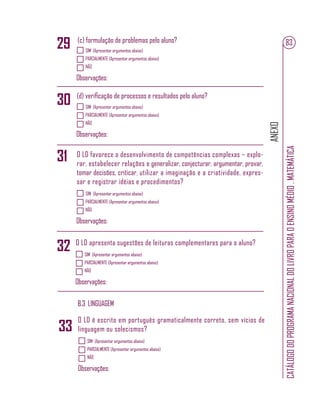 ANEXO
CATÁLOGODOPROGRAMANACIONALDOLIVROPARAOENSINOMÉDIO.MATEMÁTICA
83(c) formulação de problemas pelo aluno?
(d) veriﬁcação de processos e resultados pelo aluno?
SIM (Apresentar argumentos abaixo)
PARCIALMENTE (Apresentar argumentos abaixo)
NÃO
Observações:
SIM (Apresentar argumentos abaixo)
PARCIALMENTE (Apresentar argumentos abaixo)
NÃO
Observações:
SIM (Apresentar argumentos abaixo)
PARCIALMENTE (Apresentar argumentos abaixo)
NÃO
Observações:
O LD favorece o desenvolvimento de competências complexas – explo-
rar, estabelecer relações e generalizar, conjecturar, argumentar, provar,
tomar decisões, criticar, utilizar a imaginação e a criatividade, expres-
sar e registrar idéias e procedimentos?
29
30
31
SIM (Apresentar argumentos abaixo)
PARCIALMENTE (Apresentar argumentos abaixo)
NÃO
Observações:
O LD apresenta sugestões de leituras complementares para o aluno?
32
B.3 LINGUAGEM
SIM (Apresentar argumentos abaixo)
PARCIALMENTE (Apresentar argumentos abaixo)
NÃO
Observações:
O LD é escrito em português gramaticalmente correto, sem vícios de
linguagem ou solecismos?33
 