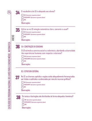 ANEXO
CATÁLOGODOPROGRAMANACIONALDOLIVROPARAOENSINOMÉDIO.MATEMÁTICA
84
SIM (Apresentar argumentos abaixo)
PARCIALMENTE (Apresentar argumentos abaixo)
NÃO
Observações:
O vocabulário do LD é adequado aos alunos?
34
SIM (Apresentar argumentos abaixo)
PARCIALMENTE (Apresentar argumentos abaixo)
NÃO
Observações:
Utiliza-se no LD notação matemática clara, coerente e usual?
35
B.4 CONSTRUÇÃO DA CIDADANIA
B.5 ESTRUTURA EDITORIAL
SIM (Apresentar argumentos abaixo)
PARCIALMENTE (Apresentar argumentos abaixo)
NÃO
Observações:
O LD estimula o convívio social e a tolerância, abordando a diversidade
das experiências humanas com respeito e interesse?
SIM (Apresentar argumentos abaixo)
PARCIALMENTE (Apresentar argumentos abaixo)
NÃO
Observações:
No LD, os diversos capítulos e seções estão adequadamente hierarquizados
por títulos e subtítulos e evidenciados por meio de recursos gráﬁcos?
Os textos e ilustrações são distribuídos de forma adequada e hamônica?
SIM (Apresentar argumentos abaixo)
PARCIALMENTE (Apresentar argumentos abaixo)
NÃO
Observações:
36
37
38
 