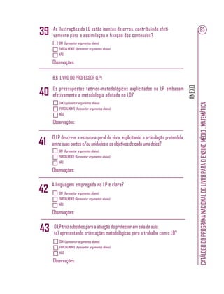 ANEXO
CATÁLOGODOPROGRAMANACIONALDOLIVROPARAOENSINOMÉDIO.MATEMÁTICA
85As ilustrações do LD estão isentas de erros, contribuindo efeti-
vamente para a assimilação e fixação dos conteúdos?
SIM (Apresentar argumentos abaixo)
PARCIALMENTE (Apresentar argumentos abaixo)
NÃO
Observações:
39
B.6 LIVRO DO PROFESSOR (LP)
Os pressupostos teórico-metodológicos explicitados no LP embasam
efetivamente a metodologia adotada no LD?
SIM (Apresentar argumentos abaixo)
PARCIALMENTE (Apresentar argumentos abaixo)
NÃO
Observações:
40
SIM (Apresentar argumentos abaixo)
PARCIALMENTE (Apresentar argumentos abaixo)
NÃO
Observações:
O LP descreve a estrutura geral da obra, explicitando a articulação pretendida
entre suas partes e/ou unidades e os objetivos de cada uma delas?41
A linguagem empregada no LP é clara?
SIM (Apresentar argumentos abaixo)
PARCIALMENTE (Apresentar argumentos abaixo)
NÃO
Observações:
42
SIM (Apresentar argumentos abaixo)
PARCIALMENTE (Apresentar argumentos abaixo)
NÃO
Observações:
O LP traz subsídios para a atuação do professor em sala de aula:
(a) apresentando orientações metodológicas para o trabalho com o LD?
43
 