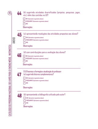 ANEXO
CATÁLOGODOPROGRAMANACIONALDOLIVROPARAOENSINOMÉDIO.MATEMÁTICA
86
SIM (Apresentar argumentos abaixo)
PARCIALMENTE (Apresentar argumentos abaixo)
NÃO
Observações:
SIM (Apresentar argumentos abaixo)
PARCIALMENTE (Apresentar argumentos abaixo)
NÃO
Observações:
SIM (Apresentar argumentos abaixo)
PARCIALMENTE (Apresentar argumentos abaixo)
NÃO
Observações:
(b) sugerindo atividades diversificadas (projetos, pesquisas, jogos,
etc.) além das contidas no LD?
(c) apresentando resoluções das atividades propostas aos alunos?
(d) com contribuições para a avaliação dos alunos?
SIM (Apresentar argumentos abaixo)
PARCIALMENTE (Apresentar argumentos abaixo)
NÃO
Observações:
O LD favorece a formação e atualização do professor:
(a) sugerindo leituras complementares?
44
47
45
46
SIM (Apresentar argumentos abaixo)
PARCIALMENTE (Apresentar argumentos abaixo)
NÃO
Observações:
(b) apresentando a bibliografia utilizada pelo autor?
48
 