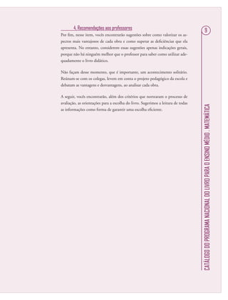 CATÁLOGODOPROGRAMANACIONALDOLIVROPARAOENSINOMÉDIO.MATEMÁTICA
94. Recomendações aos professores
Por ﬁm, nesse item, vocês encontrarão sugestões sobre como valorizar os as-
pectos mais vantajosos de cada obra e como superar as deﬁciências que ela
apresenta. No entanto, considerem essas sugestões apenas indicações gerais,
porque não há ninguém melhor que o professor para saber como utilizar ade-
quadamente o livro didático.
Não façam desse momento, que é importante, um acontecimento solitário.
Reúnam-se com os colegas, levem em conta o projeto pedagógico da escola e
debatam as vantagens e desvantagens, ao analisar cada obra.
A seguir, vocês encontrarão, além dos critérios que nortearam o processo de
avaliação, as orientações para a escolha do livro. Sugerimos a leitura de todas
as informações como forma de garantir uma escolha eﬁciente.
 