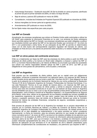 •   Instrumentos financieros – Sustitución de la NIC 39 (Se ha dividido en varios proyectos; planificado
    el primer ED para el primer semestre de 2009 y el resto a lo largo del año).
•   Baja de activos y pasivos (ED publicado en marzo de 2009).
•   Consolidación, incluidas las Entidades de Propósito Especial (ED publicado en diciembre de 2008).
•   Activos intangibles (no forman parte de la agenda activa).
•   Arrendamientos (DP publicado en marzo de 2009).
Se han fijado metas más específicas para cada proyecto.


Las NIIF en Canadá
Actualmente, las empresas canadienses que cotizan en Estados Unidos están autorizadas a utilizar los
US GAAP para presentar la información financiera en su país. Los emisores de títulos extranjeros
tienen permitido aplicar las NIIF en Canadá. Las empresas canadienses que están obligadas a publicar
sus resultados tendrán que aplicar las NIIF en los ejercicios fiscales que comiencen el 1 de enero de
2011 o con posterioridad a dicha fecha. El uso anticipado de las NIIF se permite en determinados
casos con el visto bueno del correspondiente organismo regulador del mercado de valores. Las
entidades sin fines de lucro y los planes de pensiones están excluidos y no estarán obligados a adoptar
las NIIF.


Las NIIF en otros países del continente americano
Chile va a implementar por fases las NIIF para las empresas de oferta pública a partir de 2009. Las
empresas de oferta pública y los bancos en Brasil están obligados a empezar a aplicar las NIIF en
2010. La Comisión Nacional Bancaria y de Valores de México ha anunciado que todas las sociedades
que cotizan sus valores negociables deberán aplicar las NIIF a partir de 2012. Las NIIF ya son
obligatorias en otros países de Latinoamérica, como Ecuador y Venezuela.


Las NIIF en Argentina
Está previsto que las sociedades de oferta pública, tanto por su capital como por obligaciones
negociables, comiencen a presentar información con aplicación plena y sin reservas de NIIF desde el
primer trimestre de los ejercicios que se inicien a partir del 1 de enero de 2011. Esta obligación se dará
a partir de la adopción por la Comisión Nacional de Valores de una norma profesional, la Resolución
Técnica N° 26 de la Federación Argentina de Consejos Profesionales de Ciencias Económicas. A su
vez esta Resolución Técnica es la que adopta de manera plena y sin reservas las NIIF para su
aplicación obligatoria por las empresas de oferta pública y admite la adopción voluntaria de tales
normas para toda otra sociedad constituída en el país. Es una tradición de largo tiempo en Argentina
que las entidades que por su ramo o por su tipo de personalidad jurídica tienen organismos de control
especializados, como el Banco Central de la República Argentina, o la Superintendencia de Seguros
de la Nación, entre otros, utilicen en la preparación de sus estados contables las normas contables de
los respectivos organismos de control. Por esa razón, quedan fuera del ámbito de la Resolución
Técnica y quedarán asimismo fuera del ámbito de la Resolución General que emita la Comisión
Nacional de Valores las entidades financieras, compañías de seguros, sociedades cooperativas y
asociaciones civiles.

Este proceso de adopción de las NIIF en la Argentina fue resultado de un proceso desarrollado en
conjunto por la Comisión Nacional de Valores y la Bolsa de Comercio de Buenos Aires con la
Federación Argentina de Consejos Profesionales de Ciencias Económicas. Se trabajó primero en la
preparación de un plan detallado de implementación y los pasos previstos se vienen cumpliendo
rigurosamente. La fecha de transición, para los primeros ejercicios en que resulte de aplicación la
nueva normativa será el 1 de enero de 2010 y se prevé en los estados contables de los ejercicios que
terminarán el 31 de diciembre de 2009 y 2010 la inclusión de información adicional preparatoria de la
utilización plena de las NIIF, para que el inversor o los lectores y analistas de información contable
puedan interpretar apropiadamente las cifras. En los estados financieros correspondientes al primer
ejercicio de aplicación (el que terminará el 31 de diciembre de 2011) deberán presentarse como
información complementaria las conciliaciones de resultados y de patrimonio que requiere la NIIF 1,




                                                   23
 
