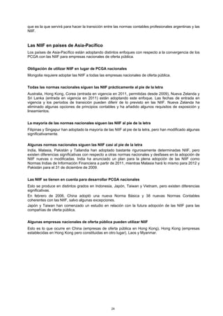 que es la que servirá para hacer la transición entre las normas contables profesionales argentinas y las
NIIF.


Las NIIF en países de Asia-Pacífico
Los países de Asia-Pacífico están adoptando distintos enfoques con respecto a la convergencia de los
PCGA con las NIIF para empresas nacionales de oferta pública.


Obligación de utilizar NIIF en lugar de PCGA nacionales
Mongolia requiere adoptar las NIIF a todas las empresas nacionales de oferta pública.


Todas las normas nacionales siguen las NIIF prácticamente al pie de la letra
Australia, Hong Kong, Corea (entrada en vigencia en 2011, permitidas desde 2009), Nueva Zelanda y
Sri Lanka (entrada en vigencia en 2011) están adoptando este enfoque. Las fechas de entrada en
vigencia y los períodos de transición pueden diferir de lo previsto en las NIIF. Nueva Zelanda ha
eliminado algunas opciones de principios contables y ha añadido algunos requisitos de exposición y
lineamientos.


La mayoría de las normas nacionales siguen las NIIF al pie de la letra
Filipinas y Singapur han adoptado la mayoría de las NIIF al pie de la letra, pero han modificado algunas
significativamente.

Algunas normas nacionales siguen las NIIF casi al pie de la letra
India, Malasia, Pakistán y Tailandia han adoptado bastante rigurosamente determinadas NIIF, pero
existen diferencias significativas con respecto a otras normas nacionales y desfases en la adopción de
NIIF nuevas o modificadas. India ha anunciado un plan para la plena adopción de las NIIF como
Normas Indias de Información Financiera a partir de 2011, mientras Malasia hará lo mismo para 2012 y
Pakistán para el 31 de diciembre de 2009.


Las NIIF se tienen en cuenta para desarrollar PCGA nacionales
Esto se produce en distintos grados en Indonesia, Japón, Taiwan y Vietnam, pero existen diferencias
significativas.
En febrero de 2006, China adoptó una nueva Norma Básica y 38 nuevas Normas Contables
coherentes con las NIIF, salvo algunas excepciones.
Japón y Taiwan han comenzado un estudio en relación con la futura adopción de las NIIF para las
compañías de oferta pública.


Algunas empresas nacionales de oferta pública pueden utilizar NIIF
Esto es lo que ocurre en China (empresas de oferta pública en Hong Kong), Hong Kong (empresas
establecidas en Hong Kong pero constituidas en otro lugar), Laos y Myanmar.




                                                  24
 