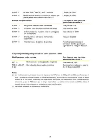 CINIIF 9           Alcance de la CINIIF 9 y NIIF 3 revisada                        1 de julio de 2009
CINIIF 16          Modificación a la restricción sobre la entidad que              1 de julio de 2009
                   puede poseer instrumentos de cobertura
Nuevas interpretaciones                                                            Con vigencia para ejercicios
                                                                                   que comiencen desde el
CINIIF 13           Programas de fidelización de clientes                          1 de julio de 2008
CINIIF 15           Acuerdos para la construcción de inmuebles                     1 de enero de 2009
CINIIF 16           Cobertura de una inversión neta en un negocio                  1 de octubre de 2009
                    en el extranjero
CINIIF 17           Distribución de activos no monetarios a                        1 de julio de 2009
                    accionistas
CINIIF 18           Transferencias de activos de clientes                          Transferencias recibidas de
                                                                                   activos de clientes que tengan
                                                                                   lugar desde el 1 de julio de 2009



Adopción permitida para ejercicios con cierre posterior a 2008

Modificaciones en las normas                                                       Con vigencia para ejercicios
                                                                                   que comiencen desde el
NIC 19                  Reducciones y costos pasados negativos                     1 de enero de 2009
NIC 39 y CINIIF         Reevaluación de derivados implícitos                       Ejercicios terminados en o a partir
9 (2)                                                                              del 30 de junio de 2009


Notas:
(1)   Las modificaciones resultantes del documento Mejoras en las NIIF (mayo de 2008 y abril de 2009) especificadas por el
      IASB y derivadas de cambios contables en materia de presentación, reconocimiento o medición se han incluido en la lista
      anterior. No se han incluido, sin embargo, las modificaciones relacionadas con la terminología o con cambios de edición
      únicamente, ya que el IASB espera que no tengan ningún efecto o un efecto mínimo sobre la contabilidad. Véase el
      apartado Normas e Interpretaciones en ww.iasplus.com para más información.
(2)   Hay normas pendientes de aprobación por parte de la UE.




                                                             28
 