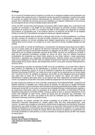 Prólogo
En un mundo sin fronteras para los negocios, el contar con un lenguaje contable común representa una
gran ventaja. Esto explica por qué un importante número de países ha adoptado y muchos otros están
en proceso de adoptar las Normas Internacionales de Información Financiera (NIIF) como normas
propias. Son constantes los avances que se han registrado y se seguirán registrando en los procesos
de convergencia de las normas contables locales hacia las NIIF.
A fines de 2007, la Securities and Exchange Commission (SEC) adoptó reglas para la eliminación del
requisito de conciliación a US GAAP de los estados financieros de emisores privados extranjeros
preparados de acuerdo con NIIF. En noviembre de 2008, la SEC publicó una propuesta en consulta
que propone un cronograma que, si se confirma, llevaría a la adopción de las NIIF en los Estados
Unidos en el año 2014, permitiendo una adopción anterior por algunas empresas.
La crisis financiera global, lejos de detener o demorar este proceso, lo está consolidando. Los líderes
del G20, reunidos en Londres el 2 de abril de 2009, incluyeron en su declaración un llamado a los
organismos emisores de normas contables para trabajar urgentemente con los reguladores en el
mejoramiento de las normas y en el logro de un único conjunto de normas contables globales de alta
calidad.
En junio de 2009, el Comité de Planificación y Coordinación del Business Accounting Council (BAC),
que es el cuerpo asesor de la Agencia de Servicios Financieros (FSA según su sigla en inglés) de
Japón, aprobó una hoja de ruta borrador tendiente a la aplicación de las NIIF en Japón. El documento
recomienda que se acepte la aplicación opcional de las IFRSs, tal como son emitidas por el IASB, a
partir de los ejercicios económicos cerrados en marzo de 2010, para los estados financieros
consolidados de compañías que hacen oferta pública de sus títulos valores y cuyas operaciones
financieras u operativas son conducidas internacionalmente. Además propone que la decisión final
sobre el uso obligatorio de las NIIF para los estados financieros de todas las compañías que hacen
oferta pública de sus títulos valores, sea tomada hacia el 2012, como para comenzar efectivamente en
el 2015 o 2016.
En Latinoamérica el proceso de adopción de NIIF se ha ido consolidando, al sumarse Chile y Brasil a
esta iniciativa. En Argentina se ha materializado un proyecto muy significativo en este sentido, al
aprobarse la Resolución Técnica N° 26 de la Federació n Argentina de Consejos Profesionales de
Ciencias Económicas (FACPCE), por medio de la cual, a partir de los ejercicios que se inicien desde
del 1° de enero de 2011 en adelante, la aplicación de las NIIF se hace obligatoria para las entidades
que están bajo la órbita de la Comisión Nacional de Valores por cotizar sus títulos valores
públicamente y optativa para otros entes. Es de esperar que otros organismos de control locales se
sumen a la aceptación de las NIIF como base contable de preparación de información financiera.
En este contexto tan dinámico en torno a las NIIF, presentamos “Guía Rápida NIC/NIIF”, publicación de
Deloitte traducida al castellano por nuestra oficina de España. En esta guía se facilita información
sobre la estructura y el funcionamiento del International Accounting Standards Board (IASB), se analiza
la aplicación de las NIIF en el mundo, se resumen las principales Normas e Interpretaciones vigentes y
se proporciona información sobre los proyectos de la agenda del IASB y el International Financial
Reporting Interpretations Committee (IFRIC). Esta guía ayuda al lector a ubicarse rápidamente en los
puntos más salientes de cada norma, siendo de ayuda para las empresas que contemplan una
transición a las NIIF, así como una puesta al día para las entidades que ya están elaborando su
información financiera conforme a dichas normas.
Como siempre, se pueden consultar las últimas novedades en el ámbito de la preparación de
información financiera internacional en nuestra página Web IAS Plus (www.iasplus.com), para
muchos, la fuente más completa en Internet de noticias sobre la elaboración de información financiera
internacional. Con objeto de llegar más cercanamente a la comunidad internacional de habla hispana,
Deloitte ha habilitado en el mencionado sitio una sección de “Recursos en Español”, en la que pueden
encontrarse publicaciones de interés en nuestro idioma. Esta sección se elabora en coordinación con
las firmas de Deloitte en Latinoamérica, lo cual la convertirá en el espacio técnico de NIIF más visitado
en este entorno.

Fermín del Valle
Director de la Práctica Profesional
Latin American Countries Organization
LATCO




                                                   3
 