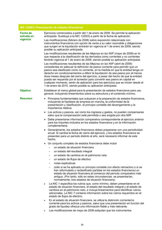 NIC 1(2007) Presentación de estados financieros

Fecha de          Ejercicios comenzados a partir del 1 de enero de 2009. Se permite la aplicación
entrada en        anticipada. Sustituye a la NIC 1(2003) a partir de la fecha de aplicación.
vigencia          Las modificaciones (febrero de 2008) sobre exposición relacionada con
                  instrumentos financieros con opción de venta a su valor razonable y obligaciones
                  que surgen en la liquidación entrarán en vigencia el 1 de enero de 2009, siendo
                  posible su aplicación anticipada.
                  Las modificaciones resultantes de las Mejoras en las NIIF (mayo de 2008) en lo
                  que respecta a la clasificación de los derivados como corrientes y no corrientes
                  tendrán vigencia el 1 de enero de 2009, siendo posible su aplicación anticipada.
                  Las modificaciones resultantes de las Mejoras en las NIIF (abril de 2009)
                  consistentes en adecuar la definición de pasivo corriente para permitir que un
                  pasivo sea clasificado como no corriente, en la medida en que la entidad tenga un
                  derecho sin condicionamientos a diferir la liquidación de ese pasivo por al menos
                  doce meses después del cierre del ejercicio, a pesar del hecho de que la entidad
                  pueda ser requerida por el acreedor para convertir ese pasivo en capital en
                  cualquier momento, serán de aplicación para los ejercicios que se inicien desde el
                  1 de enero de 2010, siendo posible su aplicación anticipada.
Objetivo          Establecer el marco global para la presentación de estados financieros para uso
                  general, incluyendo lineamientos sobre su estructura y el contenido mínimo.
Resumen           • Principios fundamentales que subyacen a la preparación de estados financieros,
                    incluyendo la hipótesis de empresa en marcha, la uniformidad de la
                    presentación y clasificación, el principio contable del devengamiento y la
                    importancia relativa.
                  • Los activos y pasivos, así como los ingresos y gastos, no pueden compensarse
                    salvo que la compensación esté permitida o sea exigida por otra NIIF.
                  • Debe presentarse información comparativa correspondiente al ejercicio anterior
                    para los importes incluidos en los estados financieros y en la información
                    complementaria.
                  • Generalmente, los estados financieros deben prepararse con una periodicidad
                    anual. Si cambia la fecha de cierre del ejercicio, y los estados financieros se
                    presentan para un período distinto al año, será necesario informar de este
                    hecho.
                  • Un conjunto completo de estados financieros debe incluir
                     - un estado de situación financiera
                     - un estado del resultado integral
                     - un estado de cambios en el patrimonio neto
                     - un estado de flujos de efectivo
                     - notas explicativas
                     - (sólo si se ha aplicado un principio contable con efecto retroactivo o si se
                         han reformulado o reclasificado partidas en los estados financieros) un
                         estado de situación financiera al comienzo del período comparativo más
                         antiguo. (Por tanto, sólo en estas circunstancias, se presentarían,
                         normalmente, tres estados de situación financiera).
                  •  La NIC 1 especifica los rubros que, como mínimo, deben presentarse en el
                     estado de situación financiera, el estado del resultado integral y el estado de
                     cambios en el patrimonio neto, e incluye lineamientos para identificar rubros
                     adicionales. La NIC 7 contiene información sobre los rubros requeridos en el
                     estado de flujos de efectivo.
                  •  En el estado de situación financiera, se utiliza la distinción corriente/no
                     corriente para los activos y pasivos, salvo que una presentación en función del
                     grado de liquidez ofrezca una información fiable y más relevante.
                  •  Las modificaciones de mayo de 2008 estipulan que los instrumentos




                                                38
 