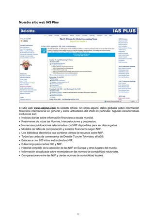 Nuestro sitio web IAS Plus




El sitio web www.iasplus.com de Deloitte ofrece, sin costo alguno, datos globales sobre información
financiera internacional en general y sobre actividades del IASB en particular. Algunas características
exclusivas son:
• Noticias diarias sobre información financiera a escala mundial.
• Resúmenes de todas las Normas, Interpretaciones y propuestas.
• Numerosas publicaciones relacionadas con NIIF disponibles para ser descargadas.
• Modelos de listas de comprobación y estados financieros según NIIF.
• Una biblioteca electrónica que contiene cientos de recursos sobre NIIF.
• Todas las cartas de comentarios de Deloitte Touche Tohmatsu al IASB.
• Enlaces a casi 200 sitios web sobre las NIIF.
• E-learnings para ciertas NIC y NIIF.
• Historial completo de la adopción de las NIIF en Europa y otros lugares del mundo.
• Información actualizada sobre novedades en las normas de contabilidad nacionales.
• Comparaciones entre las NIIF y ciertas normas de contabilidad locales.




                                                  4
 