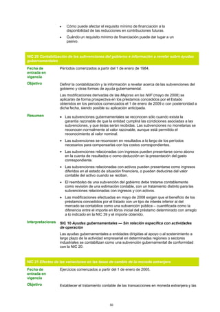 •   Cómo puede afectar el requisito mínimo de financiación a la
                       disponibilidad de las reducciones en contribuciones futuras.
                   •   Cuándo un requisito mínimo de financiación puede dar lugar a un
                       pasivo.



NIC 20 Contabilización de las subvenciones del gobierno e información a revelar sobre ayudas
gubernamentales

Fecha de           Períodos comenzados a partir del 1 de enero de 1984.
entrada en
vigencia
Objetivo           Definir la contabilización y la información a revelar acerca de las subvenciones del
                   gobierno y otras formas de ayuda gubernamental.
                   Las modificaciones derivadas de las Mejoras en las NIIF (mayo de 2008) se
                   aplicarán de forma prospectiva en los préstamos concedidos por el Estado
                   obtenidos en los períodos comenzados el 1 de enero de 2009 o con posterioridad a
                   dicha fecha, siendo posible su aplicación anticipada.

Resumen            • Las subvenciones gubernamentales se reconocen sólo cuando exista la
                     garantía razonable de que la entidad cumplirá las condiciones asociadas a las
                     subvenciones, y que éstas serán recibidas. Las subvenciones no monetarias se
                     reconocen normalmente al valor razonable, aunque está permitido el
                     reconocimiento al valor nominal.
                   • Las subvenciones se reconocen en resultados a lo largo de los períodos
                     necesarios para compensarlas con los costos correspondientes.
                   • Las subvenciones relacionadas con ingresos pueden presentarse como abono
                     en la cuenta de resultados o como deducción en la presentación del gasto
                     correspondiente.
                   • Las subvenciones relacionadas con activos pueden presentarse como ingresos
                     diferidos en el estado de situación financiera, o pueden deducirse del valor
                     contable del activo cuando se reciban.
                   • El reembolso de una subvención del gobierno debe tratarse contablemente
                     como revisión de una estimación contable, con un tratamiento distinto para las
                     subvenciones relacionadas con ingresos y con activos.
                   • Las modificaciones efectuadas en mayo de 2008 exigen que el beneficio de los
                     préstamos concedidos por el Estado con un tipo de interés inferior al del
                     mercado se contabilice como una subvención pública – cuantificada como la
                     diferencia entre el importe en libros inicial del préstamo determinado con arreglo
                     a lo indicado en la NIC 39 y el importe obtenido.

Interpretaciones   SIC 10 Ayudas gubernamentales — Sin relación específica con actividades
                   de operación
                   Las ayudas gubernamentales a entidades dirigidas al apoyo o al sostenimiento a
                   largo plazo de la actividad empresarial en determinadas regiones o sectores
                   industriales se contabilizan como una subvención gubernamental de conformidad
                   con la NIC 20.



NIC 21 Efectos de las variaciones en las tasas de cambio de la moneda extranjera

Fecha de           Ejercicios comenzados a partir del 1 de enero de 2005.
entrada en
vigencia
Objetivo           Establecer el tratamiento contable de las transacciones en moneda extranjera y las




                                                  50
 