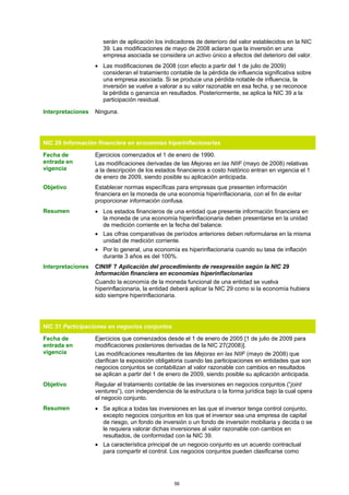 serán de aplicación los indicadores de deterioro del valor establecidos en la NIC
                      39. Las modificaciones de mayo de 2008 aclaran que la inversión en una
                      empresa asociada se considera un activo único a efectos del deterioro del valor.
                   • Las modificaciones de 2008 (con efecto a partir del 1 de julio de 2009)
                     consideran el tratamiento contable de la pérdida de influencia significativa sobre
                     una empresa asociada. Si se produce una pérdida notable de influencia, la
                     inversión se vuelve a valorar a su valor razonable en esa fecha, y se reconoce
                     la pérdida o ganancia en resultados. Posteriormente, se aplica la NIC 39 a la
                     participación residual.

Interpretaciones   Ninguna.




NIC 29 Información financiera en economías hiperinflacionarias

Fecha de           Ejercicios comenzados el 1 de enero de 1990.
entrada en         Las modificaciones derivadas de las Mejoras en las NIIF (mayo de 2008) relativas
vigencia           a la descripción de los estados financieros a costo histórico entran en vigencia el 1
                   de enero de 2009, siendo posible su aplicación anticipada.
Objetivo           Establecer normas específicas para empresas que presenten información
                   financiera en la moneda de una economía hiperinflacionaria, con el fin de evitar
                   proporcionar información confusa.
Resumen            • Los estados financieros de una entidad que presente información financiera en
                     la moneda de una economía hiperinflacionaria deben presentarse en la unidad
                     de medición corriente en la fecha del balance.
                   • Las cifras comparativas de períodos anteriores deben reformularse en la misma
                     unidad de medición corriente.
                   • Por lo general, una economía es hiperinflacionaria cuando su tasa de inflación
                     durante 3 años es del 100%.
Interpretaciones   CINIIF 7 Aplicación del procedimiento de reexpresión según la NIC 29
                   Información financiera en economías hiperinflacionarias
                   Cuando la economía de la moneda funcional de una entidad se vuelva
                   hiperinflacionaria, la entidad deberá aplicar la NIC 29 como si la economía hubiera
                   sido siempre hiperinflacionaria.




NIC 31 Participaciones en negocios conjuntos

Fecha de           Ejercicios que comenzados desde el 1 de enero de 2005 [1 de julio de 2009 para
entrada en         modificaciones posteriores derivadas de la NIC 27(2008)].
vigencia           Las modificaciones resultantes de las Mejoras en las NIIF (mayo de 2008) que
                   clarifican la exposición obligatoria cuando las participaciones en entidades que son
                   negocios conjuntos se contabilizan al valor razonable con cambios en resultados
                   se aplican a partir del 1 de enero de 2009, siendo posible su aplicación anticipada.
Objetivo           Regular el tratamiento contable de las inversiones en negocios conjuntos (“joint
                   ventures”), con independencia de la estructura o la forma jurídica bajo la cual opera
                   el negocio conjunto.
Resumen            • Se aplica a todas las inversiones en las que el inversor tenga control conjunto,
                     excepto negocios conjuntos en los que el inversor sea una empresa de capital
                     de riesgo, un fondo de inversión o un fondo de inversión mobiliaria y decida o se
                     le requiera valorar dichas inversiones al valor razonable con cambios en
                     resultados, de conformidad con la NIC 39.
                   • La característica principal de un negocio conjunto es un acuerdo contractual
                     para compartir el control. Los negocios conjuntos pueden clasificarse como




                                                  56
 
