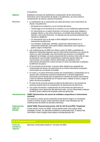 la liquidación.
Objetivo           Establecer principios de clasificación y presentación de los instrumentos
                   financieros como instrumentos de deuda o de patrimonio, así como sobre la
                   compensación de activos y pasivos financieros.
Resumen            • La clasificación de un instrumento por parte del emisor como instrumento de
                     deuda o de patrimonio:
                     - Se basará en la sustancia y no en la forma del mismo.
                     - Tendrá lugar en el momento de su emisión y no se modificará posteriormente.
                     - Un instrumento es un pasivo financiero si el emisor puede estar obligado a
                       entregar efectivo u otro activo financiero o si el titular tiene derecho a exigir
                       efectivo u otro activo financiero. Un ejemplo son las acciones preferidas cuyo
                       rescate es obligatorio.
                     - Un instrumento que no da lugar a dicha obligación contractual es un
                       instrumento de patrimonio.
                     - Los intereses, dividendos, pérdidas y ganancias relacionados con un
                       instrumento clasificado como pasivo deben presentarse como ingresos o
                       gastos, según corresponda.
                   • Las modificaciones de 2008 (con efecto a partir de 2009 y posibilidad de
                     aplicación anticipada) disponen que los instrumentos financieros con opción de
                     venta a su valor razonable y los instrumentos que imponen a la entidad la
                     obligación de entregar una parte proporcional de los activos netos sólo en caso
                     de liquidación que (a) estén subordinados a todas las demás clases de
                     instrumentos y (b) cumplan criterios adicionales, se clasifican como
                     instrumentos de patrimonio incluso aunque en otras circunstancias cumpliesen
                     la definición de pasivo.
                   • En el momento de la emisión, el emisor debe clasificar por separado los
                     componentes de deuda y de patrimonio de un mismo instrumento compuesto
                     como puede ser una deuda convertible.
                   • Un activo y un pasivo financiero pueden ser compensados y presentados por su
                     importe neto únicamente cuando la entidad tiene un derecho legalmente
                     reconocido que le faculta para compensar los importes de ambos instrumentos
                     y tiene la intención de liquidar por el importe neto o realizar el activo y pagar el
                     pasivo de forma simultánea.
                   • El costo de las acciones propias se deduce del patrimonio y las reventas de
                     acciones propias tienen la consideración de operaciones de patrimonio.
                   • Los costos de emisión o readquisición de instrumentos de patrimonio se
                     contabilizan como deducción del patrimonio neto, una vez descontado cualquier
                     beneficio fiscal a efectos del impuesto sobre las ganancias.
Interpretaciones   CINIIF 2Aportaciones los socios de entidades cooperativas e instrumentos
                   similares
                   Son pasivos a menos que la cooperativa tenga derecho legal a no rescatarlas
                   cuando lo solicite el socio. Estos requisitos pueden verse afectados por las
                   modificaciones de 2008 (ver párrafos anteriores).

Publicaciones      iGAAP 2008; Financial Instruments: IAS 32, IAS 39 and IFRS 7 Explained
útiles de          Cuarta edición (marzo de 2008). Incluye pautas sobre cómo aplicar estas
Deloitte           complejas normas, con ejemplos ilustrativos e interpretaciones. Si desea más
                   información visite la página www.iasplus.com/dttpubs/pubs.htm




NIC 33 Ganancias por acción

Fecha de           Ejercicios comenzados desde el 1 de enero de 2005.
entrada en
vigencia




                                                  58
 