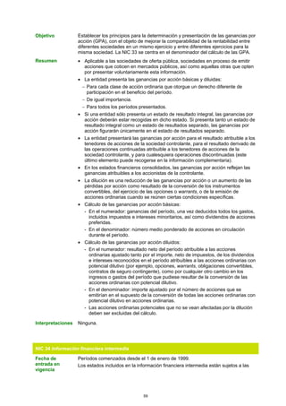 Objetivo           Establecer los principios para la determinación y presentación de las ganancias por
                   acción (GPA), con el objeto de mejorar la comparabilidad de la rentabilidad entre
                   diferentes sociedades en un mismo ejercicio y entre diferentes ejercicios para la
                   misma sociedad. La NIC 33 se centra en el denominador del cálculo de las GPA.
Resumen            • Aplicable a las sociedades de oferta pública, sociedades en proceso de emitir
                     acciones que coticen en mercados públicos, así como aquellas otras que opten
                     por presentar voluntariamente esta información.
                   • La entidad presenta las ganancias por acción básicas y diluidas:
                     − Para cada clase de acción ordinaria que otorgue un derecho diferente de
                       participación en el beneficio del período.
                     − De igual importancia.
                     − Para todos los períodos presentados.
                   • Si una entidad sólo presenta un estado de resultado integral, las ganancias por
                     acción deberán estar recogidas en dicho estado. Si presenta tanto un estado de
                     resultado integral como un estado de resultados separado, las ganancias por
                     acción figurarán únicamente en el estado de resultados separado.
                   • La entidad presentará las ganancias por acción para el resultado atribuible a los
                     tenedores de acciones de la sociedad controlante, para el resultado derivado de
                     las operaciones continuadas atribuible a los tenedores de acciones de la
                     sociedad controlante, y para cualesquiera operaciones discontinuadas (este
                     último elemento puede recogerse en la información complementaria).
                   • En los estados financieros consolidados, las ganancias por acción reflejan las
                     ganancias atribuibles a los accionistas de la controlante.
                   • La dilución es una reducción de las ganancias por acción o un aumento de las
                     pérdidas por acción como resultado de la conversión de los instrumentos
                     convertibles, del ejercicio de las opciones o warrants, o de la emisión de
                     acciones ordinarias cuando se reúnen ciertas condiciones específicas.
                   • Cálculo de las ganancias por acción básicas:
                     - En el numerador: ganancias del período, una vez deducidos todos los gastos,
                       incluidos impuestos e intereses minoritarios, así como dividendos de acciones
                       preferidas.
                     - En el denominador: número medio ponderado de acciones en circulación
                       durante el período.
                   • Cálculo de las ganancias por acción diluidos:
                     - En el numerador: resultado neto del período atribuible a las acciones
                       ordinarias ajustado tanto por el importe, neto de impuestos, de los dividendos
                       e intereses reconocidos en el período atribuibles a las acciones ordinarias con
                       potencial dilutivo (por ejemplo, opciones, warrants, obligaciones convertibles,
                       contratos de seguro contingente), como por cualquier otro cambio en los
                       ingresos o gastos del período que pudiese resultar de la conversión de las
                       acciones ordinarias con potencial dilutivo.
                     - En el denominador: importe ajustado por el número de acciones que se
                       emitirían en el supuesto de la conversión de todas las acciones ordinarias con
                       potencial dilutivo en acciones ordinarias.
                     - Las acciones ordinarias potenciales que no se vean afectadas por la dilución
                       deben ser excluidas del cálculo.

Interpretaciones   Ninguna.




NIC 34 Información financiera intermedia

Fecha de           Períodos comenzados desde el 1 de enero de 1999.
entrada en         Los estados incluidos en la información financiera intermedia están sujetos a las
vigencia




                                                  59
 
