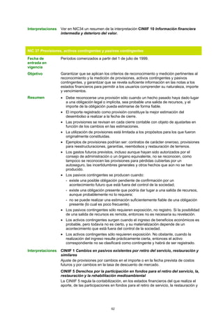 Interpretaciones   Ver en NIC34 un resumen de la interpretación CINIIF 10 Información financiera
                   intermedia y deterioro del valor.



NIC 37 Provisiones, activos contingentes y pasivos contingentes

Fecha de           Períodos comenzados a partir del 1 de julio de 1999.
entrada en
vigencia
Objetivo           Garantizar que se aplican los criterios de reconocimiento y medición pertinentes al
                   reconocimiento y la medición de provisiones, activos contingentes y pasivos
                   contingentes, y garantizar que se revela suficiente información en las notas a los
                   estados financieros para permitir a los usuarios comprender su naturaleza, importe
                   y vencimientos.
Resumen            • Debe reconocerse una provisión sólo cuando un hecho pasado haya dado lugar
                     a una obligación legal o implícita, sea probable una salida de recursos, y el
                     importe de la obligación pueda estimarse de forma fiable.
                   • El importe registrado como provisión constituye la mejor estimación del
                     desembolso a realizar a la fecha de cierre.
                   • Las provisiones se revisan en cada cierre contable con objeto de ajustarlas en
                     función de los cambios en las estimaciones.
                   • La utilización de provisiones está limitada a los propósitos para los que fueron
                     originalmente constituidas.
                   • Ejemplos de provisiones podrían ser: contratos de carácter oneroso, provisiones
                     para reestructuraciones, garantías, reembolsos y restauración de terrenos.
                   • Los gastos futuros previstos, incluso aunque hayan sido autorizados por el
                     consejo de administración o un órgano equivalente, no se reconocen, como
                     tampoco se reconocen las provisiones para pérdidas cubiertas por un
                     autoseguro, las incertidumbres generales y otros hechos que aún no se han
                     producido.
                   • Los pasivos contingentes se producen cuando:
                     - existe una posible obligación pendiente de confirmación por un
                       acontecimiento futuro que está fuera del control de la sociedad;
                     - existe una obligación presente que podría dar lugar a una salida de recursos,
                       aunque probablemente no lo requiera;
                     - no se puede realizar una estimación suficientemente fiable de una obligación
                       presente (lo cual es poco frecuente).
                   • Los pasivos contingentes sólo requieren exposición, no registro. Si la posibilidad
                     de una salida de recursos es remota, entonces no es necesaria su revelación.
                   • Los activos contingentes surgen cuando el ingreso de beneficios económicos es
                     probable, pero todavía no es cierto, y su materialización depende de un
                     acontecimiento que está fuera del control de la sociedad.
                   • Los activos contingentes sólo requieren exposición. No obstante, cuando la
                     realización del ingreso resulte prácticamente cierta, entonces el activo
                     correspondiente no se clasificará como contingente y habrá de ser registrado.

Interpretaciones   CINIIF 1 Cambios en pasivos existentes por retiro del servicio, restauración y
                   similares
                   Ajuste de provisiones por cambios en el importe o en la fecha prevista de costos
                   futuros y por cambios en la tasa de descuento de mercado.
                   CINIIF 5 Derechos por la participación en fondos para el retiro del servicio, la,
                   restauración y la rehabilitación medioambiental
                   La CINIIF 5 regula la contabilización, en los estados financieros del que realiza el
                   aporte, de las participaciones en fondos para el retiro de servicio, la restauración y




                                                  62
 