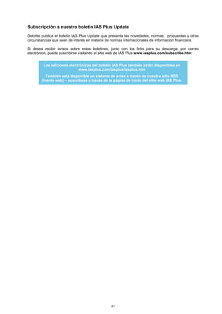 Subscripción a nuestro boletín IAS Plus Update
Deloitte publica el boletín IAS Plus Update que presenta las novedades, normas, propuestas y otras
circunstancias que sean de interés en materia de normas internacionales de información financiera.

Si desea recibir avisos sobre estos boletines, junto con los links para su descarga, por correo
electrónico, puede suscribirse visitando el sitio web de IAS Plus www.iasplus.com/subscribe.htm


         Las ediciones electrónicas del boletín IAS Plus también están disponibles en
                            www.iasplus.com/iasplus/iasplus.htm
           También está disponible un sistema de aviso a través de nuestro sitio RSS
        (fuente web) – suscríbase a través de la página de inicio del sitio web IAS Plus.




                                                81
 