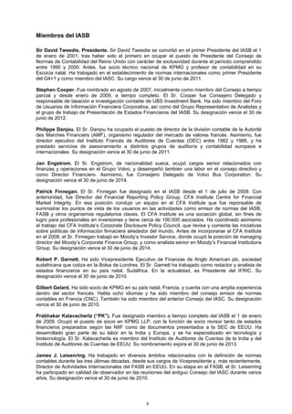 Miembros del IASB

Sir David Tweedie, Presidente. Sir David Tweedie se convirtió en el primer Presidente del IASB el 1
de enero de 2001, tras haber sido el primero en ocupar el puesto de Presidente del Consejo de
Normas de Contabilidad del Reino Unido con carácter de exclusividad durante el período comprendido
entre 1990 y 2000. Antes, fue socio técnico nacional de KPMG y profesor de contabilidad en su
Escocia natal. Ha trabajado en el establecimiento de normas internacionales como primer Presidente
del G4+1 y como miembro del IASC. Su cargo vence el 30 de junio de 2011.

Stephen Cooper. Fue nombrado en agosto de 2007, inicialmente como miembro del Consejo a tiempo
parcial y desde enero de 2009, a tiempo completo. El Sr. Cooper fue Consejero Delegado y
responsable de tasación e investigación contable de UBS Investment Bank. Ha sido miembro del Foro
de Usuarios de Información Financiera Corporativa, así como del Grupo Representativo de Analistas y
el grupo de trabajo de Presentación de Estados Financieros del IASB. Su designación vence el 30 de
junio de 2012.

Philippe Danjou. El Sr. Danjou ha ocupado el puesto de director de la división contable de la Autorité
des Marches Financiers (AMF), organismo regulador del mercado de valores francés. Asimismo, fue
director ejecutivo del Instituto Francés de Auditores de Cuentas (OEC) entre 1982 y 1986, y ha
prestado servicios de asesoramiento a distintos grupos de auditoría y contabilidad europeos e
internacionales. Su designación vence el 30 de junio de 2011.

Jan Engstrom. El Sr. Engstrom, de nacionalidad sueca, ocupó cargos senior relacionados con
finanzas y operaciones en el Grupo Volvo, y desempeñó también una labor en el consejo directivo y
como Director Financiero. Asimismo, fue Consejero Delegado de Volvo Bus Corporation. Su
designación vence el 30 de junio de 2014.

Patrick Finnegan. El Sr. Finnegan fue designado en el IASB desde el 1 de julio de 2009. Con
anterioridad, fue Director del Financial Reporting Policy Group, CFA Institute Centre for Financial
Market Integrity. En esa posición condujo un equipo en el CFA Institute que fue reponsable de
suministrar los puntos de vista de los usuarios en las actividades como emisor de normas del IASB,
FASB y otros organismos regulatorios claves. El CFA Institute es una sociación global, sin fines de
lugro para profesionales en inversiones y tiene cerca de 100.000 asociados. Ha coordinado asimismo
el trabajo del CFA Institute’s Corporate Disclosure Policy Council, que revisa y comenta las iniciativas
sobre políticas de información finnaciera alrededor del mundo. Antes de incorporarse al CFA Institute
en el 2008, el Sr. Finnegan trabajó en Moody’s Investor Service, donde ocupó la posición de managing
director del Moody’s Corporate Finance Group, y como analista senior en Moody’s Financial Institutions
Group. Su designación vence el 30 de junio de 2014.

Robert P. Garnett. Ha sido Vicepresidente Ejecutivo de Finanzas de Anglo American plc, sociedad
sudafricana que cotiza en la Bolsa de Londres. El Sr. Garnett ha trabajado como redactor y analista de
estados financieros en su país natal, Sudáfrica. En la actualidad, es Presidente del IFRIC. Su
designación vence el 30 de junio de 2010.

Gilbert Gelard. Ha sido socio de KPMG en su país natal, Francia, y cuenta con una amplia experiencia
dentro del sector francés. Habla ocho idiomas y ha sido miembro del consejo emisor de normas
contables en Francia (CNC). También ha sido miembro del anterior Consejo del IASC. Su designación
vence el 30 de junio de 2010.

Prabhakar Kalavacherla (“PK”). Fue designado miembro a tiempo completo del IASB el 1 de enero
de 2009. Ocupó el puesto de socio en KPMG LLP, con la función de socio revisor tanto de estados
financieros preparados según las NIIF como de documentos presentados a la SEC de EEUU. Ha
desarrollado gran parte de su labor en la India y Europa, y se ha especializado en tecnología y
biotecnología. El Sr. Kalavacherla es miembro del Instituto de Auditores de Cuentas de la India y del
Instituto de Auditores de Cuentas de EEUU. Su nombramiento expira el 30 de junio de 2013.

James J. Leisenring. Ha trabajado en diversos ámbitos relacionados con la definición de normas
contables durante las tres últimas décadas, desde sus cargos de Vicepresidente y, más recientemente,
Director de Actividades Internacionales del FASB en EEUU. En su etapa en el FASB, el Sr. Leisenring
ha participado en calidad de observador en las reuniones del antiguo Consejo del IASC durante varios
años. Su designación vence el 30 de junio de 2010.




                                                  9
 
